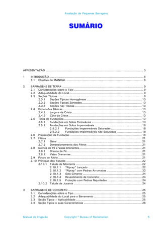 Avaliação de Pequenas Barragens




                                               SUMÁRIO




APRESENTAÇÃO ............................................................................................................ 3

1      INTRODUÇÃO ........................................................................................................ 8
       1.1 Objetivo do MANUAL ..................................................................................... 8

2      BARRAGENS DE TERRA .......................................................................................... 9
       2.1 Considerações sobre o Tipo ............................................................................. 9
       2.2 Adequabilidade do Local .................................................................................. 9
       2.3 Seções Típicas ............................................................................................... 9
            2.3.1      Seções Típicas Homogêneas ............................................................. 10
            2.3.2      Seções Típicas Zoneadas .................................................................. 10
            2.3.3      Seções não Típicas .......................................................................... 10
       2.4 Dimensões Básicas ....................................................................................... 13
            2.4.1      Largura da Crista ............................................................................. 13
            2.4.2      Cota da Crista ................................................................................. 13
       2.5 Tipos de Fundações ...................................................................................... 13
            2.5.1      Fundações em Solos Permeáveis ....................................................... 13
            2.5.2      Fundações em Solos Impermeáveis .................................................... 16
                       2.5.2.1          Fundações Impermeáveis Saturadas .................................. 18
                       2.5.2.2          Fundações Impermeáveis não Saturadas ............................ 18
       2.6 Preparação da Fundação ............................................................................... 18
       2.7 Filtros ......................................................................................................... 21
            2.7.1      Geral ............................................................................................. 21
            2.7.2      Dimensionamento dos Filtros ............................................................ 21
       2.8 Drenos de Pé e Valas Drenantes ..................................................................... 21
            2.8.1      Drenos de Pé .................................................................................. 21
            2.8.2      Valas Drenantes .............................................................................. 21
       2.9 Poços de Alívio ............................................................................................ 21
       2.10 Proteção dos Taludes ................................................................................... 22
            2.10.1 Talude de Montante ......................................................................... 22
                       2.10.1.1         “Riprap” Lançado ........................................................... 22
                       2.10.1.2         “Riprap” com Pedras Arrumadas ....................................... 22
                       2.10.1.3         Solo-Cimento ................................................................. 24
                       2.10.1.4         Revestimento de Concreto ............................................... 24
                       2.10.1.5         Proteção com Pedras Rejuntadas ...................................... 24
            2.10.2 Talude de Jusante ........................................................................... 24

3      BARRAGENS DE CONCRETO ................................................................................. 25
       3.1 Considerações sobre o Tipo ........................................................................... 25
       3.2 Adequabilidade do Local para o Barramento ..................................................... 25
       3.3 Seção Típica – Aplicabilidade ......................................................................... 25
       3.4 Seção Típica e suas Características ................................................................ 26




Manual de Irrigação                       Copyright © Bureau of Reclamation                                                       5
 