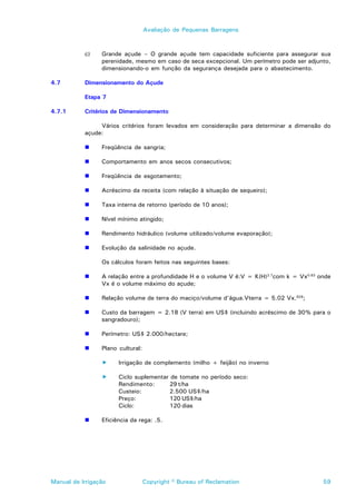 Avaliação de Pequenas Barragens



           c)    Grande açude – O grande açude tem capacidade suficiente para assegurar sua
                 perenidade, mesmo em caso de seca excepcional. Um perímetro pode ser adjunto,
                 dimensionando-o em função da segurança desejada para o abastecimento.

4.7        Dimensionamento do Açude

           Etapa 7

4.7.1      Critérios de Dimensionamento

                Vários critérios foram levados em consideração para determinar a dimensão do
           açude:

           !     Freqüência de sangria;

           !     Comportamento em anos secos consecutivos;

           !     Freqüência de esgotamento;

           !     Acréscimo da receita (com relação à situação de sequeiro);

           !     Taxa interna de retorno (período de 10 anos);

           !     Nível mínimo atingido;

           !     Rendimento hidráulico (volume utilizado/volume evaporação);

           !     Evolução da salinidade no açude.

                 Os cálculos foram feitos nas seguintes bases:

           !     A relação entre a profundidade H e o volume V é:V = K(H)2.7com k = Vx0.63 onde
                 Vx é o volume máximo do açude;

           !     Relação volume de terra do maciço/volume d’água.Vterra = 5.02 Vx.629;

           !     Custo da barragem = 2.18 (V terra) em US$ (incluindo acréscimo de 30% para o
                 sangradouro);

           !     Perímetro: US$ 2.000/hectare;

           !     Plano cultural:

                 !     Irrigação de complemento (milho + feijão) no inverno

                 !     Ciclo suplementar de tomate no período seco:
                       Rendimento:      29 t/ha
                       Custeio:         2.500 US$/ha
                       Preço:           120 US$/ha
                       Ciclo:           120 dias

           !     Eficiência da rega: .5.




Manual de Irrigação                Copyright © Bureau of Reclamation                        59
 