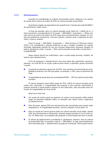 Avaliação de Pequenas Barragens



4.7.2      Dimensionamento

                Levando em consideração os critérios mencionados acima, chega-se a um volume
           do açude ótimo teórico da ordem de 50% do volume escoado anual médio.

                O perímetro irrigado correspondente tem superfície de 1 hectare para cada 50.000m3
           de escoamento médio anual.

                 A título de exemplo, para um volume escoado anual médio de 1 milhão de m3, o
           ótimo econômico correspondente foi (V açude = 600.000m3, S perímetro = 20ha) com
           taxa interna de retorno da ordem de 25% (essa taxa é eminentemente variável, em fun-
           ção dos parâmetros econômicos, mas sem máximo, fazendo variar a superfície do perí-
           metro, é pouco variável).

                 O par (V açude = 300.000m3, S perímetro = 10ha) fornece um TIR pouco inferior
           (23%) e foi considerado a solução preferível, já que o modelo considera um manejo
           otimizado (adequação perfeita do uso aos recursos disponíveis) raramente atingido na
           prática. Escolhe-se, então, V açude = 30% volume escoado anual médio e S perímetro =
           V açude/30.000.

                 Esses valores devem ser modificados, caso o açude esteja servindo, também, de
           reserva para abastecimento.

                 A fim de assegurar o abastecimento nove anos sobre dez, garantindo, aproxima-
           damente, um nível de 2m no açude, pode-se tanto reduzir o perímetro quanto aumentar
           o açude.

           !     A redução do perímetro deverá ser de 50%. Isto acarreta uma diminuição da renta-
                 bilidade econômica e do TIR (que passa, no exemplo, a 18%, para um perímetro de
                 5ha);

           !     A capacidade do açude deve ser aumentada até 60% – 70% do volume anual médio
                 escoado.

                 O volume sangrado anual médio passa de 75% a 60% do volume escoado anual
           médio mas, sobretudo, a irregularidade das sangrias (e dos volumes transmitidos à
           jusante) aumenta (o açude passa a sangrar um ano sobre dois, valor que pode variar em
           função da irregularidade da chuva local).

                 Notar-se-á ainda que:

           !     Um açude de volume igual (ou superior) ao volume anual escoado médio poderá
                 irrigar um perímetro dobrado (20ha, no exemplo) sem reduzir muito a segurança
                 do abastecimento;

           !     Para tal açude, apenas 50% dos escoamentos são transmitidos para jusante (pelo
                 sangradouro). A irregularidade aumenta: ocorrem sangrias 4 anos sobre 10;

           !     Para um açude de volume igual ao dobro do volume escoado anual médio, apenas
                 30% dos escoamentos é transmitido, havendo sangria somente 2 (ou 3) anos so-
                 bre 10. Neste caso, as condições são propícias à concentração dos sais no açude;

           !     O volume de abastecimento considerado é, geralmente, pequeno, face ao volume
                 do açude (20m3/dia, no exemplo, onde Vx = 300.000m3, ou seja, aproximadamente
                 dois caminhões pipa + abastecimento do gado da vizinhança). Para açudes intensi-




Manual de Irrigação            Copyright © Bureau of Reclamation                               60
 