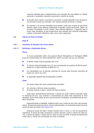 Avaliação de Pequenas Barragens



                   vamente utilizados para o abastecimento (por exemplo, de uma cidade) um cálculo
                   particular é necessário, levando a aumentar o volume do açude;

           !       A escolha entre reduzir o perímetro e aumentar o açude depende muito da geome-
                   tria do local (a qual, por exemplo, nem sempre permite aumentar o açude);

           !       Os cálculos e as normas indicadas acima podem variar para açudes de geometria
                   externa, sejam muito abertos (coeficiente K grande) e pouco profundos, sejam, ao
                   contrário encaixados e muito fundos. Para volumes idênticos, o segundo caso é
                   muito mais vantajoso, já que proporciona uma redução dos volumes evaporados
                   (melhor rendimento hidráulico), bem como maior segurança.

4.8        Cálculo da Cheia do Projeto

           Etapa 8

4.8.1      Condições de Gerações das Fortes Cheias

4.8.1.1    Definições e Explicações Gerais

           Chuva

                A chuva precipitada sobre uma pequena Bacia Hidrográfica de Drenagem (BHD)
           pode ser caracterizada por vários parâmetros, dentre os quais cita-se, por exemplo:

           !       A lâmina média total precipitada (em mm);

           !       O volume total precipitado (em m3), que corresponde ao produto da lâmina preci-
                   pitada em m pela superfície da BHD em m2;

           !       As intensidades (ou as alturas) máximas de chuvas para diversos intervalos de
                   tempo em mm/h (ou mm);

           !       A repartição espacial das precipitações na BHD.

           Cheia

                   As fortes cheias têm duas caraterísticas principais:

           a)      Os volumes e lâminas totais escoados;
           b)      O tempo durante o qual o volume da cheia se escoa.

                 Estas duas características permitirão o cálculo da vazão máxima chamada vazão
           ou descarga de pico, que constitui a característica da cheia mais importante (e mais
           perigosa), pois é esta vazão de pico que provocará inundações, arrombamentos de açu-
           des e de pontes.

                Esquematizando a realidade, podemos dizer que a vazão de pico será, aproximada-
           mente, diretamente proporcional ao volume total escoado e inversamente proporcional ao
           tempo de base da cheia (vide Figura A.5).

                 Chama-se tempo de base o tempo incluído entre o início e o fim do escoamento
           superficial. O tempo de base caracteriza o tempo durante o qual o volume da cheia es-
           coa, e tempo de subida, o tempo entre o início e o pico da cheia. O tempo de subida será
           usado para o cálculo da amortização da cheia na represa.




Manual de Irrigação              Copyright © Bureau of Reclamation                              61
 