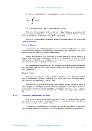 Avaliação de Pequenas Barragens



                 O volume escoado da cheia é calculado pela integração da descarga instantânea:




                       ƒ
                            C
                 Ve=        Q(t) dt

                        A

                 (Q = descarga em m3/s; Ve = volume escoado em m3).

                 Chama-se lâmina escoada (Le) uma lâmina de água fictícia que, repartida sobre
           toda a superfície da BHD, teria um volume igual ao volume escoado. A lâmina escoada
           pode ser diretamente comparada com a lâmina precipitada.

                Chama-se coeficiente de escoamento a relação entre os volumes (ou lâminas) es-
           coado e precipitado.

           Período de Retorno:

                  A maior parte dos parâmetros anteriores, que caracterizam cada cheia, são susce-
           tíveis de análises em termos estatísticos para determinação das características de cheias
           de freqüências ou período de retorno determinado.

                 Assim, por exemplo, o valor do período de retorno decenal do volume, da vazão de
           pico de uma cheia ou da intensidade de chuva em 10 minutos será o valor do referido
           parâmetro que será igualado ou ultrapassado em média uma vez cada dez anos (ou seja,
           por exemplo, 10 vezes em cada cem anos, etc.).

                 Os parâmetros das cheias decenais das pequenas Bacias Hidrográficas Representa-
           tivas estudadas pela SUDENE foram sistematicamente estudadas e são relativamente
           bem conhecidos.

           Cheia de Projeto:

                 O dimensionamento das obras de proteção contra as cheias deve ser realizado
           para freqüências bem superiores a dez anos, pois não é admissível a construção de açu-
           des ou pontes que arrombarão cada dez anos.

                 Proporcionam-se, arbitrariamente, para as cheias de projeto, valores de vazão de
           pico e de volume escoado correspondendo ao dobro dos valores decenais. O período de
           retorno teórico destes valores oscila, segundo as estimativas, entre 100 e 150 anos, o
           que corresponde a uma norma habitualmente admitida para pequenos aproveitamen-
           tos.

4.8.1.2    Precipitações e Intensidades de Chuva

                  Nas pequenas bacias do semiárido, as maiores cheias são geralmente provocadas
           por fortes chuvas de origem convectivas. Observa-se, muito raramente, mais de uma
           forte chuva convectiva por período de 24h.

                A distribuição estatística dessas fortes chuvas (que têm, geralmente, a mesma ori-
           gem climática) é bastante homogênea em todo o Nordeste semiárido (vide Tabela A.6).




Manual de Irrigação              Copyright © Bureau of Reclamation                               62
 