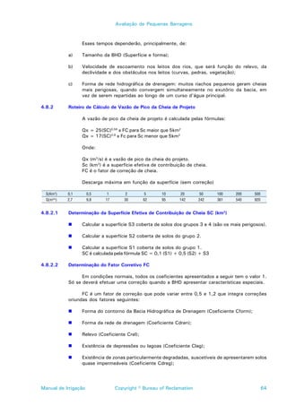 Avaliação de Pequenas Barragens



                  Esses tempos dependerão, principalmente, de:

            a)    Tamanho da BHD (Superfície e forma);

            b)    Velocidade de escoamento nos leitos dos rios, que será função do relevo, da
                  declividade e dos obstáculos nos leitos (curvas, pedras, vegetação);

            c)    Forma de rede hidrográfica de drenagem: muitos riachos pequenos geram cheias
                  mais perigosas, quando convergem simultaneamente no exutório da bacia, em
                  vez de serem repartidas ao longo de um curso d’água principal.

4.8.2       Roteiro de Cálculo de Vazão de Pico da Cheia de Projeto

                  A vazão de pico da cheia de projeto é calculada pelas fórmulas:

                  Qx = 25(SC)0,58 x FC para Sc maior que 5km2
                  Qx = 17(SC)0,8 x Fc para Sc menor que 5km2

                  Onde:

                  Qx (m3/s) é a vazão de pico da cheia do projeto.
                  Sc (km2) é a superfície efetiva de contribuição de cheia.
                  FC é o fator de correção de cheia.

                  Descarga máxima em função da superfície (sem correção)

  S(Km2)    0,1       0,5    1       2         5      10      20       50     100      200     500
  Q(m3/s)   2,7       9,8   17       30        62     95      142      242    361      540     920


4.8.2.1     Determinação da Superfície Efetiva de Contribuição de Cheia SC (km2)

            !     Calcular a superfície S3 coberta de solos dos grupos 3 e 4 (são os mais perigosos).

            !     Calcular a superfície S2 coberta de solos do grupo 2.

            !     Calcular a superfície S1 coberta de solos do grupo 1.
                  SC é calculada pela fórmula SC = 0,1 (S1) + 0,5 (S2) + S3

4.8.2.2     Determinação do Fator Corretivo FC

                  Em condições normais, todos os coeficientes apresentados a seguir tem o valor 1.
            Só se deverá efetuar uma correção quando a BHD apresentar características especiais.

                  FC é um fator de correção que pode variar entre 0,5 e 1,2 que integra correções
            oriundas dos fatores seguintes:

            !     Forma do contorno da Bacia Hidrográfica de Drenagem (Coeficiente Cform);

            !     Forma da rede de drenagem (Coeficiente Cdren);

            !     Relevo (Coeficiente Crel);

            !     Existência de depressões ou lagoas (Coeficiente Clag);

            !     Existência de zonas particularmente degradadas, suscetíveis de apresentarem solos
                  quase impermeáveis (Coeficiente Cdreg);




Manual de Irrigação              Copyright © Bureau of Reclamation                                   64
 