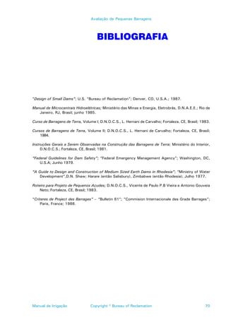Avaliação de Pequenas Barragens




                                     BIBLIOGRAFIA




“Design of Small Dams”; U.S. “Bureau of Reclamation”; Denver, CO, U.S.A.; 1987.

Manual de Microcentrais Hidroelétricas; Ministério das Minas e Energia, Eletrobrás, D.N.A.E.E.; Rio de
   Janeiro, RJ, Brasil; junho 1985.

Curso de Barragens de Terra, Volume I; D.N.O.C.S., L. Hernani de Carvalho; Fortaleza, CE, Brasil; 1983.

Cursos de Barragens de Terra, Volume II; D.N.O.C.S., L. Hernani de Carvalho; Fortaleza, CE, Brasil;
    1984.

Instruções Gerais a Serem Observadas na Construção das Barragens de Terra; Ministério do Interior,
     D.N.O.C.S.; Fortaleza, CE, Brasil; 1981.

“Federal Guidelines for Dam Safety”; “Federal Emergency Management Agency”; Washington, DC,
    U.S.A; Junho 1979.

“A Guide to Design and Construction of Medium Sized Earth Dams in Rhodesia”; “Ministry of Water
    Development”,D.N. Shaw; Harare (então Salisbury), Zimbabwe (então Rhodesia); Julho 1977.

Roteiro para Projeto de Pequenos Açudes; D.N.O.C.S., Vicente de Paulo P.B Vieira e Antonio Gouveia
    Neto; Fortaleza, CE, Brasil; 1983.

“Criteres de Project des Barrages” – “Bulletin 61”; ”Commision Internacionale des Grade Barrages”;
     Paris, France; 1988.




Manual de Irrigação              Copyright © Bureau of Reclamation                                  70
 