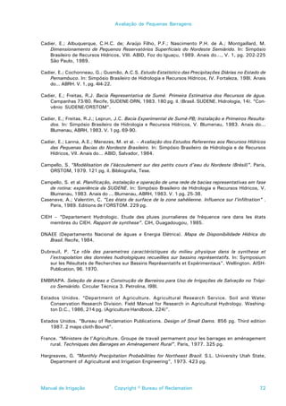 Avaliação de Pequenas Barragens



Cadier, E.; Albuquerque, C.H.C. de; Araújo Filho, P.F.; Nascimento P.H. de A.; Montgaillard, M.
    Dimensionamento de Pequenos Reservatórios Superficiais do Nordeste Semiárido. In: Simpósio
    Brasileiro de Recursos Hídricos, VIII. ABID, Foz do Iguaçu, 1989. Anais do..., V. 1, pg. 202-225
    São Paulo, 1989.

Cadier, E.; Cochonneau, G.; Gusmão, A.C.S. Estudo Estatístico das Precipitações Diárias no Estado de
    Pernambuco. In: Simpósio Brasileiro de Hidrologia e Recursos Hídricos, IV. Fortaleza, 198l. Anais
    do... ABRH. V. 1, pg. 4l4-22.

Cadier, E.; Freitas, R.J. Bacia Representativa de Sumé. Primeira Estimativa dos Recursos de água.
    Campanhas 73/80. Recife, SUDENE-DRN, 1983. 180 pg. il. (Brasil. SUDENE. Hidrologia, 14). “Con-
    vênio SUDENE/ORSTOM”.

Cadier, E.; Freitas, R.J.; Leprun, J.C. Bacia Experimental de Sumé-PB; Instalação e Primeiros Resulta-
    dos. In: Simpósio Brasileiro de Hidrologia e Recursos Hídricos, V. Blumenau, 1983. Anais do...
    Blumenau, ABRH, 1983. V. 1 pg. 69-90.

Cadier, E.; Lanna, A.E.; Menezes, M. et al. – Avaliação dos Estudos Referentes aos Recursos Hídricos
    das Pequenas Bacias do Nordeste Brasileiro. In: Simpósio Brasileiro de Hidrologia e de Recursos
    Hídricos, VII. Anais do... ABID, Salvador, 1984.

Campello, S. “Modélisation de l’éàcoulement sur des petits cours d’eau du Nordeste (Brésil)”. Paris,
   ORSTOM, 1979. 121 pg. il. Bibliografia, Tese.

Campello, S. et al. Planificação, instalação e operação de uma rede de bacias representativas em fase
   de rotina: experiência da SUDENE. In: Simpósio Brasileiro de Hidrologia e Recursos Hídricos, V.
   Blumenau, 1983. Anais do ... Blumenau, ABRH, 1983. V. 1 pg. 25-38.
Casenave, A.; Valentim, C. “Les états de surface de la zone sahélienne. Influence sur l’infiltration” .
   Paris, 1989. Editions de l’ORSTOM. 229 pg.

CIEH – “Departement Hydrologic. Etude des pluies journalieres de fréquence rare dans les états
    membres du CIEH. Rapport de synthese”. CIH, Ouagadougou, 1985.

DNAEE (Departamento Nacional de águas e Energia Elétrica). Mapa de Disponibilidade Hídrica do
   Brasil. Recife, 1984.

Dubreuil, P. “Le rôle des parametres caractéristiques du milieu physique dans la synthese et
   l’extrapolation des données hudrologiques recueillies sur bassins représentatifs. In: Symposium
   sur les Résultats de Recherches sur Bassins Représentatifs et Expérimentaus”. Wellington. AISH-
   Publication, 96. 1970.

EMBRAPA. Seleção de áreas e Construção de Barreiros para Uso de Irrigações de Salvação no Trópi-
   co Semiárido. Circular Técnica 3. Petrolina, l98l.

Estados Unidos. “Department of Agriculture. Agricultural Research Service. Soil and Water
    Conservation Research Division. Field Manual for Research in Agricultural Hydrology. Washing-
    ton D.C., 1986, 214 pg. (Agriculture Handbook, 224)”.

Estados Unidos. “Bureau of Reclamation Publications. Design of Small Dams. 856 pg. Third edition
    1987. 2 maps cloth Bound”.

France. “Ministere de l’Agriculture. Groupe de travail permament pour les barrages en aménagement
    rural. Techniques des Barrages en Aménagement Rural”. Paris, 1977. 325 pg.

Hargreaves, G. “Monthly Precipitation Probabilities for Northeast Brazil. S.L. University Utah State,
    Department of Agricultural and Irrigation Engineering”, 1973. 423 pg.




Manual de Irrigação              Copyright © Bureau of Reclamation                                  72
 