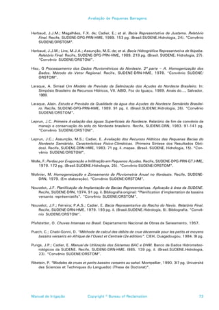 Avaliação de Pequenas Barragens



Herbaud, J.J.M.; Magalhães, F.X. de; Cadier, E.; et al. Bacia Representativa de Juatama. Relatório
    Final. Recife, SUDENE-DPG-PRN-HME, 1989. 153 pg. (Brasil.SUDENE.Hidrologia, 24). “Convênio
    SUDENE/ORSTOM”.

Herbaud, J.J.M.; Lins, M.J.A.; Assunção, M.S. de; et al. Bacia Hidrográfica Representativa de Ibipeba.
    Relatório Final. Recife, SUDENE-DPG-PRN-HME, 1989. 219 pg. (Brasil. SUDENE. Hidrologia, 27).
    “Convênio SUDENE/ORSTOM”.

Hiez, G Processamento dos Dados Pluviométricos do Nordeste. 2ª parte – A. Homogenização dos
    Dados. Método do Vetor Regional. Recife, SUDENE-DRN-HME, 1978. “Convênio SUDENE/
    ORSTOM”.

Laraque, A. Simsal Um Modelo de Previsão da Salinização dos Açudes do Nordeste Brasileiro. In:
    Simpósio Brasileiro de Recursos Hídricos, VII. ABID, Foz do Iguaçu, 1989. Anais do..., Salvador,
    1989.

Laraque, Alain. Estudo e Previsão da Qualidade da água dos Açudes do Nordeste Semiárido Brasilei-
    ro. Recife, SUDENE-DPG-PRN-HME, 1989. 91 pg. il. (Brasil.SUDENE.Hidrologia, 26). “Convênio
    SUDENE/ORSTOM”.

Leprun, J.C. Primeira Avaliação das águas Superficiais do Nordeste. Relatório de fim de convênio de
    manejo e conservação do solo do Nordeste brasileiro. Recife, SUDENE-DRN, 1983. 91-141 pg.
    “Convênio SUDENE/ORSTOM”.

Leprun, J.C.; Assunção, M.S.; Cadier, E. Avaliação dos Recursos Hídricos das Pequenas Bacias do
    Nordeste Semiárido. Características Físico-Climáticas. (Primeira Síntese dos Resultados Obti-
    dos). Recife, SUDENE-DRN-HME, 1983. 71 pg. il. mapas. (Brasil. SUDENE. Hidrologia, 15). “Con-
    vênio SUDENE/ORSTOM”.

Molle, F. Perdas por Evaporação e Infiltração em Pequenos Açudes. Recife, SUDENE-DPG-PRN-GT.HME,
    1979. 172 pg. (Brasil.SUDENE.Hidrologia, 25). “Convênio SUDENE/ORSTOM”.

Molinier, M. Homogeneização e Zoneamento da Pluviometria Anual no Nordeste. Recife, SUDENE-
    DRN, 1979. (Em elaboração). “Convênio SUDENE/ORSTOM”.

Nouvelot, J.F. Planificação da Implantação de Bacias Representativas. Aplicação à área da SUDENE.
   Recife, SUDENE-DRN, 1974. 91 pg. il. Bibliografia original: “Planification d’implantation de bassins
   versants représentatifs”. “Convênio SUDENE/ORSTOM”.

Nouvelot, J.F.; Ferreira; P.A.S.; Cadier, E. Bacia Representativa do Riacho do Navio. Relatório Final.
   Recife, SUDENE-DRN-HME, 1979. 193 pg. il. (Brasil.SUDENE.Hidrologia, 6). Bibliografia. “Convê-
   nio SUDENE/ORSTOM”.

Pfafstetter, O. Chuvas Intensas no Brasil. Departamento Nacional de Obras de Saneamento, 1957.

Puech, C.; Chabi-Gonni, D. “Méthode de calcul des débits de crue décennale pour les petits et moyens
    bassins versants en Afrique de l’Ouest et Centrale (2e édition)”. CIEH, Ouagadougou, 1984. 9l pg.

Pungs, J.P.; Cadier, E. Manual de Utilização dos Sistemas BAC e DHM. Banco de Dados Hidrometeo-
   rológicos da SUDENE. Recife, SUDENE-DRN-HME. l985. 139 pg. il. (Brasil.SUDENE.Hidrologia,
   23). “Convênio SUDENE/ORSTOM”.

Ribstein, P. “Modeles de crues et petits bassins versants au sahel. Montpellier, 1990. 3l7 pg. Université
    des Sciences et Techniques du Languedoc (These de Doctorat)”.




Manual de Irrigação               Copyright © Bureau of Reclamation                                   73
 