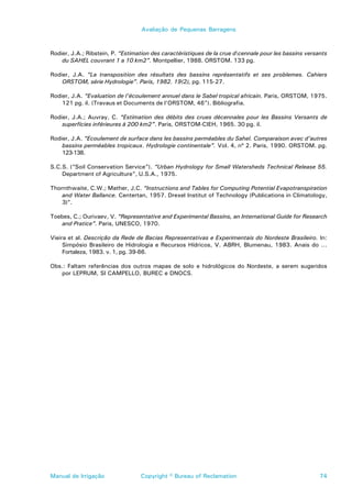 Avaliação de Pequenas Barragens



Rodier, J.A.; Ribstein, P. “Estimation des caractéristiques de la crue dcennale pour les bassins versants
    du SAHEL couvrant 1 a 10 km2”. Montpellier, 1988. ORSTOM. 133 pg.

Rodier, J.A. “La transposition des résultats des bassins représentatifs et ses problemes. Cahiers
    ORSTOM, série Hydrologie”. Paris, 1982. 19(2), pg. 115-27.

Rodier, J.A. “Evaluation de l’écoulement annuel dans le Sabel tropical africain. Paris, ORSTOM, 1975.
    121 pg. il. (Travaus et Documents de l’ORSTOM, 46"). Bibliografia.

Rodier, J.A.; Auvray, C. “Estimation des débits des crues décennales pour les Bassins Versants de
    superfícies inférieures à 200 km2”. Paris, ORSTOM-CIEH, 1965. 30 pg. il.

Rodier, J.A. “Ecoulement de surface dans les bassins perméables du Sahel. Comparaison avec d’autres
    bassins perméables tropicaux. Hydrologie continentale”. Vol. 4, nº 2. Paris, 1990. ORSTOM. pg.
    123-138.

S.C.S. (“Soil Conservation Service”). “Urban Hydrology for Small Watersheds Technical Release 55.
    Department of Agriculture”, U.S.A., 1975.

Thornthwaite, C.W.; Mather, J.C. “Instructions and Tables for Computing Potential Evapotranspiration
    and Water Ballance. Centertan, 1957. Drexel Institut of Technology (Publications in Climatology,
    3)”.

Toebes, C.; Ourivaev, V. “Representative and Experimental Bassins, an International Guide for Research
   and Pratice”. Paris, UNESCO, 1970.

Vieira et al. Descrição da Rede de Bacias Representativas e Experimentais do Nordeste Brasileiro. In:
     Simpósio Brasileiro de Hidrologia e Recursos Hídricos, V. ABRH, Blumenau, 1983. Anais do ...
     Fortaleza, 1983. v. 1, pg. 39-66.

Obs.: Faltam referências dos outros mapas de solo e hidrológicos do Nordeste, a serem sugeridos
   por LEPRUM, Sl CAMPELLO, BUREC e DNOCS.




Manual de Irrigação               Copyright © Bureau of Reclamation                                    74
 