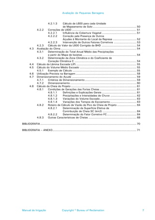 Avaliação de Pequenas Barragens



                           4.2.1.3    Cálculo de L600 para cada Unidade
                                      de Mapeamento de Solo .................................................. 50
               4.2.2     Correções de L600 .......................................................................... 51
                         4.2.2.1      Influência da Cobertura Vegetal ........................................ 51
                         4.2.2.2      Correção pela Presença de Outros
                                      Açudes à Montante do Local da Represa ........................... 52
                         4.2.2.3      Intervenção de Outros Fatores Corretivos .......................... 53
               4.2.3     Cálculo do Valor da L600 Corrigida da BHD ........................................ 54
       4.3     Avaliação do Clima ....................................................................................... 54
               4.3.1     Determinação do Total Anual Médio das Precipitações
                         a partir do Mapa de Isoietas .............................................................. 54
               4.3.2     Determinação da Zona Climática e do Coeficiente de
                         Correção Climática C ....................................................................... 54
       4.4     Cálculo da Lâmina Escoada L(P) ..................................................................... 55
       4.5     Cálculo do Volume Médio Escoado ................................................................. 55
               4.5.1     Exemplo de Cálculo ......................................................................... 55
       4.6     Utilização Prevista na Barragem ...................................................................... 58
       4.7     Dimensionamento do Açude .......................................................................... 59
               4.7.1     Critérios de Dimensionamento ........................................................... 59
               4.7.2     Dimensionamento ............................................................................ 60
       4.8     Cálculo da Cheia do Projeto ........................................................................... 61
               4.8.1     Condições de Gerações das Fortes Cheias .......................................... 61
                         4.8.1.1      Definições e Explicações Gerais ........................................ 61
                         4.8.1.2      Precipitações e Intensidades de Chuva .............................. 62
                         4.8.1.3      Variações do Volume Escoado .......................................... 63
                         4.8.1.4      Variações dos Tempos de Escoamento .............................. 63
               4.8.2     Roteiro de Cálculo de Vazão de Pico da Cheia de Projeto ...................... 64
                         4.8.2.1      Determinação da Superfície Efetiva de
                                      Contribuição de Cheia SC (km2) ....................................... 64
                         4.8.2.2      Determinação do Fator Corretivo FC.................................. 64
               4.8.3     Outras Características de Cheias ....................................................... 68

BIBLIOGRAFIA .............................................................................................................. 70

BIBLIOGRAFIA – ANEXO ................................................................................................ 71




Manual de Irrigação                       Copyright © Bureau of Reclamation                                                      7
 