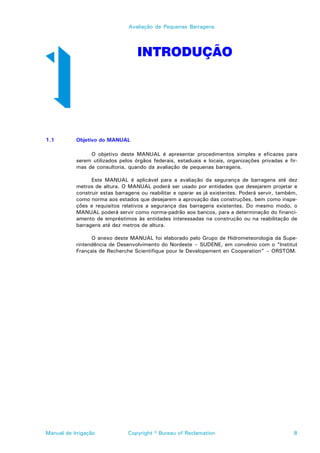 Avaliação de Pequenas Barragens




                                   INTRODUÇÃO




1.1        Objetivo do MANUAL

                O objetivo deste MANUAL é apresentar procedimentos simples e eficazes para
           serem utilizados pelos órgãos federais, estaduais e locais, organizações privadas e fir-
           mas de consultoria, quando da avaliação de pequenas barragens.

                 Este MANUAL é aplicável para a avaliação da segurança de barragens até dez
           metros de altura. O MANUAL poderá ser usado por entidades que desejarem projetar e
           construir estas barragens ou reabilitar e operar as já existentes. Poderá servir, também,
           como norma aos estados que desejarem a aprovação das construções, bem como inspe-
           ções e requisitos relativos a segurança das barragens existentes. Do mesmo modo, o
           MANUAL poderá servir como norma-padrão aos bancos, para a determinação do financi-
           amento de empréstimos às entidades interessadas na construção ou na reabilitação de
           barragens até dez metros de altura.

                 O anexo deste MANUAL foi elaborado pelo Grupo de Hidrometeorologia da Supe-
           rintendência de Desenvolvimento do Nordeste – SUDENE, em convênio com o “Institut
           Français de Recherche Scientifique pour le Developement en Cooperation” – ORSTOM.




Manual de Irrigação            Copyright © Bureau of Reclamation                                  8
 