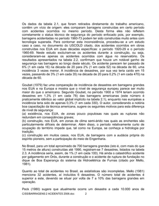 C/SS/BARRAGENS:2 ACIDENTES 2006.doc 2
Os dados da tabela 2.1, que foram retirados diretamente do trabalho americano,
contêm um vício de origem: eles comparam barragens construídas em certo período
com acidentes ocorridos no mesmo período. Desta forma eles não refletem
corretamente o status técnico de segurança do período enfocado pois, por exemplo,
barragens acidentadas no período 1960-73 podem ter sido construídas muito antes com
tecnologia superada. Para contornar esta inconsistência, procedeu-se a um estudo
caso a caso, no documento do USCOLD citado, dos acidentes ocorridos em obras
construídas nos EUA em duas décadas específicas: o período 1920-29 e o período
1960-69. Neste estudo excluíram-se os acidentes durante a construção, ou seja,
consideraram-se apenas os acidentes ocorridos com água no reservatório. Os
resultados apresentados na tabela 2.2, confirmam que houve um notável ganho de
segurança nas barragens ao longo deste século. Os acidente parecem ter passado de
6% (1 em cada 16) na década de 20 para 2% (1 em cada 52) na década de 60, uma
incidência 3 vezes menor. A incidência de desastres, por sua vez teria caído em 15
vezes, passando de 3% (1 em cada 35) na década de 20 para 0,2% (1 em cada 470) na
década de 60.
Goubet (1979) faz uma comparação de incidência de desastres em barragens grandes
nos EUA e na Europa e mostra que o nível de segurança europeu parece ser muito
maior do que o americano. Segundo Goubet, no período 1900 a 1974 teriam ocorrido
desastres em 1,3% (1 em cada 78) das barragens americanas (este número é
praticamente idêntico ao valor global implícito na tabela 2.1), enquanto nas européias a
incidência teria sido de apenas 0,3% (1 em cada 330). O autor, considerando a notória
boa capacitação da técnica americana, sugere os seguintes motivos para esta diferença
de nível de segurança:
(a) existência, nos EUA, de zonas pouco populosas nas quais as rupturas não
redundam em conseqüências graves;
(b) construção, nos EUA, em zonas de clima semi-árido nas quais as enchentes são
particularmente difíceis de determinar. Além disso, o período relativamente curto de
ocupação do território impede que, tal como na Europa, se conheça a hidrologia por
tradição;
(c) construção em muitos casos, nos EUA, de barragens com a audácia própria do
espírito pioneiro, sem a participação do meio de Engenharia.
No Brasil, para um total aproximado de 700 barragens grandes (isto é, com mais do que
15 metros de altura) construídas até 1990, registram-se 7 desastres, listados na tabela
2.3. A incidência seria, assim, de 1% (1 em cada 100). Há ainda o catastrófico acidente
por galgamento em Orós, durante a construção e o acidente de ruptura de fundação no
dique de Boa Esperança do sistema da Hidroelétrica de Furnas (citado por Mello,
1981).
Quanto ao total de acidentes no Brasil, as estatísticas são incompletas. Mello (1981)
menciona 32 acidentes, aí incluídos 6 desastres. O número total de acidentes é
superior a este, devendo se situar por volta de 7 a 10% das barragens grandes em
operação.
Peck (1980) sugere que atualmente ocorre um desastre a cada 10.000 anos de
 