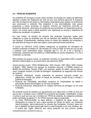 C/SS/BARRAGENS:2 ACIDENTES 2006.doc 4
2.3 - TIPOS DE ACIDENTES
Os acidentes em barragens muitas vezes resultam da atuação em cadeia de diferentes
agentes e podem ser explicados de mais do que uma maneira plausível. É freqüente
que não se disponha de todas as informações necessárias para explicar os fenômenos
que provocaram o acidente. Nos desastres e nas anormalidades mais graves
justamente o trecho envolvido no acidente costuma ser totalmente removido ou
fortemente distorcido, eliminando as evidências que permitiriam um diagnóstico preciso.
Assim, em muitos casos é difícil apropriar com segurança as causas e seqüência de
efeitos que resultaram no acidente.
Por este motivo, os estudos de conjunto dos acidentes costumam apelar para
categorias ou tipos de acidentes que não se reportam aos detalhes dos mecanismos
que atuaram. Evidentemente, interessa entrar no mérito dos detalhes dos acidentes e
isto está feito ao longo do texto para alguns casos particularmente ilustrativos.
O estudo do USCOLD (1975) preferiu categorizar os acidentes em barragens de
maneira mostrada na tabela 2.6. são levadas em conta a FASE da obra em que se deu
o acidente (com reservatório cheio, acidentes tipo F1, F2, A1 e A2 e durante a
construção, acidentes tipo A3 e DDC) e a GRAVIDADE do evento (desastres, F1 e F2 e
incidentes, os demais).
São isolados em grupos à parte, os acidentes ocorridos no reservatório (AR) e aqueles
devidos à deterioração ou ao anacronismo das estruturas (MR).
Outros estudos (Justin, 19332; Middlebrooks, 1953; Sowers, 1967; Blind, 1983; Charles
& Boden, 1985) optaram por agrupar os acidentes segundo a FORMA externa ou
MODO de ocorrência. Sowers (1967), por exemplo, depois de definir ruptura (failure)
como "qualquer entrave à função da barragem" estabeleceu as seguintes três formas
de "ruptura":
Rupturas Hidráulicas, erosão superficial da estrutura incluindo erosão por
galgamento, erosão por ondas no talude de montante, erosão fluvial e erosão a
jusante de descarga;
Rupturas por Percolação, percolação excessiva ou incapacidade de resistir à
percolação através da barragem ou de suas fundações;
Rupturas Estruturais, deslizamento ou colapso estrutural da barragem ou de suas
fundações.
No presente escrito foi adotado um agrupamento que utiliza tanto a FASE da obra em
que se deu o acidente como o MODO de ocorrência (percolação, instabilidade, erosão
e outros) o qual, por sua vez, é dividido em TIPOS de acidente. As categorias adotadas
estão mostradas na tabela 2.7. Os TIPOS merecem alguma explicação:
no modo PERCOLAÇÃO os tipos definem a trajetória da água. Assim, são
distinguidos os casos em que a água percola por dentro do aterro, em interfaces
(aterro-fundação, aterro-estruturas) ou através das fundações. Ocorrem casos em
que a trajetória da água passa pelo aterro e pela fundação e por uma interface, etc.
O quarto tipo, fugas, refere-se aos casos especiais em que ocorrem perdas
 