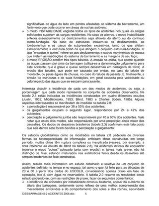 C/SS/BARRAGENS:2 ACIDENTES 2006.doc 5
significativas de água do lado em pontos afastados do sistema de barramento, um
fenômeno que pode ocorrer em áreas de rochas solúveis;
o modo INSTABILIDADE engloba todos os tipos de acidentes nos quais as cargas
solicitantes superam as cargas resistentes. No caso de aterros, o modo instabilidade
enfeixa essencialmente os deslizamentos seja através do aterro ou do contínuo
aterro-fundação. No caso de estruturas incluem-se os deslizamentos, os
tombamentos e os casos de subpressões excessivas, tanto os que afetam
exclusivamente a estrutura como os que atingem o conjunto estrutura-fundação. O
tipo "encostas e cortes" refere-se aos deslizamentos e outros movimentos de massa
que afetem as imediações do sistema de barramento e as margens de seu lago;
o modo EROSÃO contêm três tipos básicos. A erosão na crista, que ocorre quando
as águas passam por cima da barragem (utiliza-se a denominação galgamento para
este acidente, que é grave e quase sempre desastroso em barragens de terra). A
erosão dos taludes, que pode ser causada por ondas, no caso do talude de
montante, ou pelas águas de chuvas, no caso do talude de jusante. E, finalmente, a
erosão de estruturas e de suas fundações, em geral causada pela velocidade ou
pelo impacto das águas que se escoam para jusante.
Interessa discutir a incidência de cada um dos modos de acidentes, ou seja, a
porcentagem que cada modo representa no conjunto de acidentes observados. Na
tabela 2.8 estão indicadas as incidências constatadas em quatro diferentes estudos
(Justin, 1932; Middlebrooks, 1953; Blind, 1983 e Charles Boden, 1985). Alguns
aspectos interessantes se manifestam de imediato na tabela 2.8:
a percolação é responsável por 38 a 55% dos acidentes;
os galgamentos ocupam o segundo lugar, respondendo por 24 a 42% dos
acidentes;
percolação e galgamento juntos são responsáveis por 70 a 80% dos acidentes. Vale
notar que estes dois modos, são responsáveis por uma proporção ainda maior dos
desastres. Os dados de desastres brasileiros (tabela 2.3) confirmam este fato posto
que seis dentre sete foram devidos a percolação e galgamento.
Os estudos globalizantes como os mostrados na tabela 2.8 padecem de diversas
formas de heterogeneidade de informação: enfeixam obras construídas em longo
período, muitas obras têm ruptura complexa ou inexplicada (veja-se, por exemplo, a
nota referente ao estudo de Blind na tabela 2.8), há acidentes difíceis de enquadrar
(note-se o modo "outros" colocado junto com erosão) e, talvez mais grave, não há
distinção de fase, estando misturados nas estatísticas finais desde os desastres até
simples incidentes de fase construtiva.
Assim, resulta mais informativo um estudo detalhado e seletivo de um conjunto de
acidentes definido no tempo e no espaço, tal como o que foi feito para as décadas de
20 e 60 a partir dos dados do USCOLD, considerando apenas obras em fase de
operação, isto é, com água no reservatório. A tabela 2.9 resume os resultados deste
estudo podendo-se, com as restrições de praxe, fazer os seguintes comentários:
a incidência de acidentes por instabilidade diminuiu bastante, apesar do aumento da
altura das barragens, certamente como reflexo de uma melhor compreensão dos
mecanismos envolvidos e do comportamento dos solos e das rochas, secundada
 