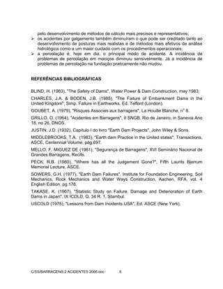 C/SS/BARRAGENS:2 ACIDENTES 2006.doc 6
pelo desenvolvimento de métodos de cálculo mais precisos e representativos;
os acidentes por galgamento também diminuíram o que pode ser creditado tanto ao
desenvolvimento de posturas mais realistas e de métodos mais efetivos de análise
hidrológica como a um maior cuidado com os procedimentos operacionais;
a percolação é, hoje em dia, o principal modo de acidente. A incidência de
problemas de percolação em maciços diminuiu sensivelmente. Já a incidência de
problemas de percolação na fundação praticamente não mudou.
REFERÊNCIAS BIBLIOGRÁFICAS
BLIND, H. (1983), "The Safety of Dams", Water Power & Dam Construction, may 1983;
CHARLES, J.A. & BODEN, J.B. (1985), "The Failure of Embankment Dams in the
United Kingdom", Simp. Failure in Earthworks, Ed. Telford (London).
GOUBET, A. (1979), "Risques Associes aux barragens", La Houille Blanche, no
8.
GRILLO, O. (1964), "Acidentes em Barragens", II SNGB, Rio de Janeiro, in Sanevia Ano
18, no 26, DNOS.
JUSTIN, J.D. (1932), Capítulo I do livro "Earth Dam Projects", John Wiley & Sons.
MIDDLEBROOKS, T.A. (1983), "Earth dam Practice in the United states", Transactions,
ASCE, Centennial Volume, pág.697.
MELLO, F. MIGUEZ DE (1981), "Segurança de Barragens", XVI Seminário Nacional de
Grandes Barragens, Recife.
PECK, R.B. (1980), "Where has all the Judgement Gone?", Fifth Laurits Bjerrum
Memorial Lecture, ASCE.
SOWERS, G.H. (1977), "Earth Dam Failures", Institute for Foundation Engineering, Soil
Mechanics, Rock Mechanics and Water Ways Construction, Aachen, RFA, vol. 4
English Edition, pg.178.
TAKASE, K. (1967), "Statistic Study on Failure, Damage and Deterioration of Earth
Dams in Japan", IX ICOLD, Q. 34 R. 1, Stambul.
USCOLD (1975), "Lessons from Dam Incidents USA", Ed. ASCE (New York).
 