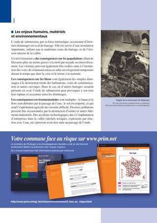 8
 Les enjeux humains, matériels
et environnementaux
L’onde de submersion, par sa force intrinsèque, occasionne d’énor-
mes dommages en aval du barrage. Elle est suivie d’une inondation
importante, mêlant eau et matériaux issus du barrage, et de l’éro-
sion intense de la vallée.
Un tel événement a des conséquences sur les populations allant de
blessures plus ou moins graves à la mort par noyade ou ensevelisse-
ment. Les victimes peuvent également être isolées suite à l’inonda-
tion des voies de communication ou subir un relogement temporaire
durant le temps que dure la crise et le retour à la normale.
Les conséquences sur les biens vont également des simples dom-
mages à la destruction totale des habitations, voies de communica-
tion et autres ouvrages. Dans le cas où d’autres barrages seraient
présents en aval, l’onde de submersion peut provoquer à son tour
leur rupture et accentuer ainsi les dommages.
Les conséquences environnementales sont multiples : la faune et la
flore sont détruites par le passage de l’eau ; le sol est emporté, ce qui
rend l’exploitation agricole des terrains difficile. Diverses pollutions
peuvent être occasionnées par la destruction d’usines et autres bâti-
ments industriels. Des accidents technologiques dus à l’implantation
d’entreprises dans la vallée (déchets toxiques, explosions par réac-
tion avec l’eau, etc.) peuvent avoir lieu suite au passage de l’onde.
Dégâts de la catastrophe de Malpasset
Pour des informations supplémentaires sur Malpasset
http://www.ecolo.org/documents/documents_in_french/malpasset/
Votre commune face au risque sur www.prim.net
Le ministère de l’Écologie et du Développement durable a créé un site Internet
entièrement dédié à la prévention des risques majeurs.
On y trouve notamment des informations précises par commune.
http://www.prim.net/cgi_bin/citoyen/macommune/23_face_au _risque.html
 