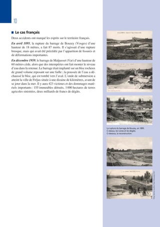 10
 Le cas français
Deux accidents ont marqué les esprits sur le territoire français.
En avril 1895, la rupture du barrage de Bouzey (Vosges) d’une
hauteur de 18 mètres, a fait 87 morts. Il s’agissait d’une rupture
brusque, mais qui avait été précédée par l’apparition de fissures et
de déformations importantes.
En décembre 1959, le barrage de Malpasset (Var) d’une hauteur de
60 mètres cède, alors que des intempéries ont fait monter le niveau
d’eau dans la retenue. Le barrage était implanté sur un bloc rocheux
de grand volume reposant sur une faille ; la poussée de l’eau a dé-
chaussé le bloc, qui est tombé vers l’aval. L’onde de submersion a
atteint la ville de Fréjus située à une dizaine de kilomètres, avant de
se jeter dans la mer. Il y aura 423 victimes et des dommages maté-
riels importants: 155 immeubles détruits, 1000 hectares de terres
agricoles sinistrées, deux milliards de francs de dégâts.
La rupture du barrage de Bouzey, en 1895.
Ci-dessus, les ruines et les dégâts.
Ci-dessous, la reconstruction.
http://anne.rouillon.free.fr/bouzey.htm
 