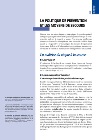 11
LESRUPTURES
DEBARRAGES
LA POLITIQUE DE PRÉVENTION
ET LES MOYENS DE SECOURS
Comme pour les autres risques technologiques, la première priorité
de la politique de prévention du risque de rupture de barrage en Fran-
ce est de maîtriser le risque à la source. Pour cela, de nombreuses
études sont demandées à l’exploitant, sous le contrôle de l’État. Pour
autant, le «risque zéro» n’existant pas, des mesures d’organisation
des secours, d’alerte et d’information des populations sont mises en
œuvre afin de limiter au maximum les conséquences d’un accident.
La maîtrise du risque à la source
 La prévision
L’estimation de la date de survenance d’une rupture de barrage
étant impossible, la prévision d’un tel phénomène est réduite à l’es-
timation de ses caractéristiques (intensité, localisation) synthétisées
sur la carte du risque [voir p. 7].
 Les moyens de prévention
L’examen préventif des projets de barrages
Pour les ouvrages créant une différence de niveau d’eau supérieure
à 35 cm entre l’amont et l’aval de l’ouvrage, ou une submersion
d’une des rives du cours d’eau, un dossier de déclaration ou d’auto-
risation doit être réalisé avant la construction. Cette obligation
relève de l’application de la loi sur l’Eau du 3 janvier 1992 et des
décrets n°93-742 et n°93-743 du 29 mars 1993.
Les installations susceptibles de présenter des dangers pour la
sécurité publique relèvent du régime de l’autorisation ou de la
concession. Les autres qui, bien qu’elles ne soient pas susceptibles
de présenter un tel danger, doivent néanmoins respecter certaines
prescriptions définies par le service en charge de la police de l’eau,
sont soumises à déclaration. Ce service examine les dossiers de
déclaration et d’autorisation.
Lorsque l’ouvrage a une hauteur supérieure à 20m, le Comité
technique permanent des barrages (CTPB) doit obligatoirement
donner son avis. Le maître d’ouvrage fait réaliser, en plus du dos-
sier d’autorisation, un dossier préliminaire puis un dossier défini-
tif, qui seront tous deux examinés par le CTPB. L’avis du Comité
technique permanent des barrages porte notamment sur les points
suivants :
Les ouvrages concernant la sécurité publique sont
ceux dont la rupture éventuelle aurait des répercus-
sions graves pour les personnes.
La procédure de déclaration concerne par exemple
des ouvrages de moyenne importance, entraînant
la création d’une petite retenue d’eau. Ils peuvent
avoir vocation de plaisance, de réserve pour des
activités agricoles, etc.
Les ouvrages de moyenne importance sont des
ouvrages non classés comme intéressant la sécurité
publique ayant une hauteur comprise entre dix et
vingt mètres, et H2V0,5 < 200 avec H = hauteur en
mètre et V = volume de retenue en hm3.
 