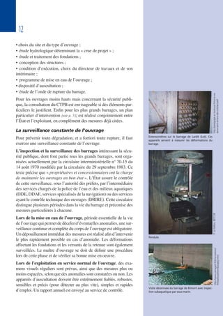 12
• choix du site et du type d’ouvrage ;
• étude hydrologique déterminant la « crue de projet » ;
• étude et traitement des fondations ;
• conception des structures ;
• condition d’exécution, choix du directeur de travaux et de son
intérimaire ;
• programme de mise en eau de l’ouvrage ;
• dispositif d’auscultation ;
• étude de l’onde de rupture du barrage.
Pour les ouvrages moins hauts mais concernant la sécurité publi-
que, la consultation du CTPB est envisageable si des éléments par-
ticuliers le justifient. Enfin pour les plus grands barrages, un plan
particulier d’intervention [voir p. 15] est réalisé conjointement entre
l’État et l’exploitant, en complément des mesures déjà citées.
La surveillance constante de l’ouvrage
Pour prévenir toute dégradation, et a fortiori toute rupture, il faut
exercer une surveillance constante de l’ouvrage.
L’inspection et la surveillance des barrages intéressant la sécu-
rité publique, dont font partie tous les grands barrages, sont orga-
nisées actuellement par la circulaire interministérielle n° 70-15 du
14 août 1970 modifiée par la circulaire du 29 septembre 1983. Ce
texte précise que « propriétaires et concessionnaires ont la charge
de maintenir les ouvrages en bon état ». L’État assure le contrôle
de cette surveillance, sous l’autorité des préfets, par l’intermédiaire
des services chargés de la police de l’eau et des milieux aquatiques
(DDE, DDAF, services spécialisés de la navigation) ou des services
ayant le contrôle technique des ouvrages (DRIRE). Cette circulaire
distingue plusieurs périodes dans la vie du barrage et préconise des
mesures particulières à chacune.
Lors de la mise en eau de l’ouvrage, période essentielle de la vie
de l’ouvrage qui permet de déceler d’éventuelles anomalies, une sur-
veillance continue et complète du corps de l’ouvrage est obligatoire.
Un dépouillement immédiat des mesures est réalisé afin d’intervenir
le plus rapidement possible en cas d’anomalie. Les déformations
affectant les fondations et les versants de la retenue sont également
surveillées. Le maître d’ouvrage se doit de définir une procédure
lors de cette phase et de vérifier sa bonne mise en oeuvre.
Lors de l’exploitation en service normal de l’ouvrage, des exa-
mens visuels réguliers sont prévus, ainsi que des mesures plus ou
moins espacées, selon que des anomalies sont constatées ou non. Les
appareils d’auscultation doivent être extrêmement fiables, robustes,
sensibles et précis (pour détecter au plus vite), simples et rapides
d’emploi. Un rapport annuel est envoyé au service de contrôle.
Pendule.
P.LeDelliou,BETCGB
Visite décennale du barrage de Bimont avec inspec-
tion subaquatique par sous-marin.
http://www.cemagref.fr/Informations/
Presse/Dossthem/barajdig.htm]
Extensomètres sur le barrage de Lardit (Lot). Ces
appareils servent à mesurer les déformations du
barrage.
http://pedagogie.ac-toulouse.fr/col-la-via-
dene-saint-amans-des-cots/accueil/
 