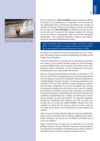 13
LESRUPTURES
DEBARRAGES
Celui-ci effectue des visites annuelles lorsque la retenue est pleine.
Il s’assure de la compétence de l’exploitant et de l’efficacité de
son organisation dans sa mission de surveillance des ouvrages et
contrôle le bon état d’entretien des différents organes de sécurité
de l’ouvrage. Une visite décennale est effectuée au moins une fois
tous les dix ans à l’occasion d’une vidange complète de l’ouvrage
ou par des moyens subaquatiques après octroi d’une dérogation
ministérielle ; cette inspection décennale s’intéresse plus particu-
lièrement aux parties habituellement noyées.
Après la première mise en eau du barrage, l’ouvrage n’est pas
inerte : il vit, il travaille et se fatigue, comme toute construction.
De sa santé dépend la sécurité des personnes dans la vallée.
Par ailleurs, les organes de sécurité (évacuateurs de crue et vidan-
ges) sont conçus en tenant compte des défaillances possibles et font
l’objet d’essais réguliers.
Toutes les informations recueillies par la surveillance permettent
une analyse et une synthèse rendant compte de l’état du barrage,
ainsi que l’établissement, tout au long de son existence, d’un «dia-
gnostic de santé» permanent. Si cela est nécessaire, des travaux
d’amélioration ou de confortement sont réalisés.
Pour les ouvrages hydroélectriques concédés, la circulaire n° 70-
15 du 14 août 1970 est appliquée pour tous les barrages de plus de
20 m de hauteur et pour ceux de hauteur inférieure intéressant la
sécurité publique. Pour les barrages de moyenne importance, une
circulaire du 23 mai 1997 reprend de manière allégée des disposi-
tions de nature comparable. Ici aussi la surveillance de l’ouvrage
est continue et complète lors de la mise en eau. Lors de l’exploita-
tion normale, les méthodes et moyens de surveillance, le dispositif
éventuel d’auscultation, la périodicité des tournées et mesures et les
conditions d’interprétation des résultats, sont définis par l’exploi-
tant et présentés au service de contrôle. Un ingénieur compétent,
désigné par l’exploitant, doit effectuer une visite au moins tous
les deux ans. Le service de contrôle (DRIRE) effectue une visite
complète au moins tous les cinq ans, pour un examen visuel de
l’ouvrage, de ses abords et, le cas échéant, des zones instables des
versants.
Dans le cas des ouvrages faisant l’objet de concessions hydroélec-
triques mais n’entrant pas dans le champ d’application des précé-
dentes circulaires, les moyens de surveillance sont définis par le
service de contrôle.
Enfin, concernant les ouvrages qui ne menacent pas la sécurité
publique et qui ne font pas l’objet de concession, les prescriptions
concernant leur surveillance sont définies par les arrêtés d’autorisa-
tion délivrés par le service en charge de la police de l’eau.
Apparition de fissures sur un barrage en béton à la
suite d’un séisme (Austrian Dam, Californie, 1989).
http://wrgis.wr.usgs.gov/dds/dds-29/
 
