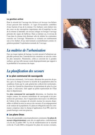 14
La gestion active
Pour la sécurité de l’ouvrage des lâchures de barrage (ou lâchers
d’eau) peuvent être réalisées: il s’agit d’évacuations contrôlées
d’une fraction d’eau de la retenue. Ces lâchures sont réalisés lors
des crues ou des intempéries importantes afin d’empêcher la cote
de la retenue d’atteindre son niveau critique ou lorsque l’ouvrage
présente des signes de faiblesse. Dans ce dernier cas, le niveau de
l’eau dans la retenue doit diminuer afin de réduire les contraintes
exercées sur l’ouvrage. Néanmoins ce scénario est extrêmement
rare et les lâchers d’eau interviennent essentiellement comme ré-
gulation pendant l’exploitation normale de l’ouvrage.
La maîtrise de l’urbanisation
Face au risque rupture de barrage, la seule mesure d’urbanisme ap-
plicable pourrait être l’interdiction de construire au sein des zones
les plus menacées. Néanmoins, celles-ci couvrent de si grandes
surfaces, qu’une telle mesure serait disproportionnée par rapport à
la probabilité d’occurrence du risque.
La planification des secours
 Le plan communal de sauvegarde
Au niveau communal, c’est le maire, détenteur des pouvoirs de po-
lice, qui a la charge d’assurer la sécurité de la population dans les
conditions fixées par le code général des collectivités territoriales.
À cette fin, il prend les dispositions lui permettant de gérer la crise
et peut, si nécessaire, faire appel au préfet représentant de l’État
dans le département.
Le plan communal de sauvegarde détermine, en fonction des
risques connus, les mesures immédiates de sauvegarde et de pro-
tection des personnes, fixe l’organisation nécessaire à la diffusion
de l’alerte et des consignes de sécurité, recense les moyens dispo-
nibles et définit la mise en oeuvre des mesures d’accompagnement
et de soutien de la population. Ce plan est obligatoire dans les com-
munes comprises dans le champ d’application d’un PPI, dont les
grands barrages sont tous pourvus.
 Les plans Orsec
En cas de catastrophe concernant plusieurs communes, les plans de
secours départementaux sont mis en application, conformément
à la loi du 22 juillet 1987. La loi de modernisation de la sécurité
civile du 13 août 2004 a réorganisé les plans de secours existants,
Lâcher d’eau.
http://www.ac-grenoble.fr/risqmaj/realisations/73/beaufort/surveillance.htm
 