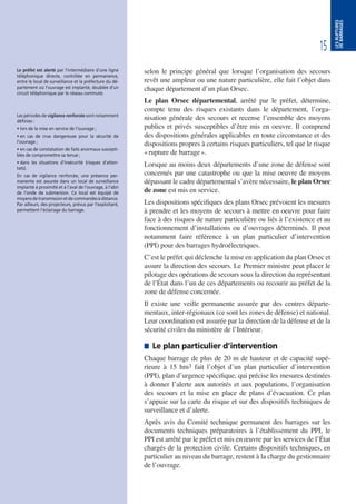 15
LESRUPTURES
DEBARRAGES
selon le principe général que lorsque l’organisation des secours
revêt une ampleur ou une nature particulière, elle fait l’objet dans
chaque département d’un plan Orsec.
Le plan Orsec départemental, arrêté par le préfet, détermine,
compte tenu des risques existants dans le département, l’orga-
nisation générale des secours et recense l’ensemble des moyens
publics et privés susceptibles d’être mis en oeuvre. Il comprend
des dispositions générales applicables en toute circonstance et des
dispositions propres à certains risques particuliers, tel que le risque
«rupture de barrage».
Lorsque au moins deux départements d’une zone de défense sont
concernés par une catastrophe ou que la mise oeuvre de moyens
dépassant le cadre départemental s’avère nécessaire, le plan Orsec
de zone est mis en service.
Les dispositions spécifiques des plans Orsec prévoient les mesures
à prendre et les moyens de secours à mettre en oeuvre pour faire
face à des risques de nature particulière ou liés à l’existence et au
fonctionnement d’installations ou d’ouvrages déterminés. Il peut
notamment faire référence à un plan particulier d’intervention
(PPI) pour des barrages hydroélectriques.
C’est le préfet qui déclenche la mise en application du plan Orsec et
assure la direction des secours. Le Premier ministre peut placer le
pilotage des opérations de secours sous la direction du représentant
de l’État dans l’un de ces départements ou recourir au préfet de la
zone de défense concernée.
Il existe une veille permanente assurée par des centres départe-
mentaux, inter-régionaux (ce sont les zones de défense) et national.
Leur coordination est assurée par la direction de la défense et de la
sécurité civiles du ministère de l’Intérieur.
 Le plan particulier d’intervention
Chaque barrage de plus de 20 m de hauteur et de capacité supé-
rieure à 15 hm3 fait l’objet d’un plan particulier d’intervention
(PPI), plan d’urgence spécifique, qui précise les mesures destinées
à donner l’alerte aux autorités et aux populations, l’organisation
des secours et la mise en place de plans d’évacuation. Ce plan
s’appuie sur la carte du risque et sur des dispositifs techniques de
surveillance et d’alerte.
Après avis du Comité technique permanent des barrages sur les
documents techniques préparatoires à l’établissement du PPI, le
PPI est arrêté par le préfet et mis en œuvre par les services de l’État
chargés de la protection civile. Certains dispositifs techniques, en
particulier au niveau du barrage, restent à la charge du gestionnaire
de l’ouvrage.
Le préfet est alerté par l’intermédiaire d’une ligne
téléphonique directe, contrôlée en permanence,
entre le local de surveillance et la préfecture du dé-
partement où l’ouvrage est implanté, doublée d’un
circuit téléphonique par le réseau commuté.
Les périodes de vigilance renforcée sont notamment
définies :
• lors de la mise en service de l’ouvrage ;
• en cas de crue dangereuse pour la sécurité de
l’ouvrage ;
• en cas de constatation de faits anormaux suscepti-
bles de compromettre sa tenue ;
• dans les situations d’insécurité (risques d’atten-
tats).
En cas de vigilance renforcée, une présence per-
manente est assurée dans un local de surveillance
implanté à proximité et à l’aval de l’ouvrage, à l’abri
de l’onde de submersion. Ce local est équipé de
moyensdetransmissionetdecommandesàdistance.
Par ailleurs, des projecteurs, prévus par l’exploitant,
permettent l’éclairage du barrage.
 