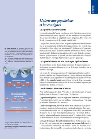 17
LESRUPTURES
DEBARRAGES
L’alerte aux populations
et les consignes
Le signal national d’alerte
Le signal national d’alerte consiste en trois émissions successives
d’une minute chacune et séparées par des intervalles de cinq secon-
des, d’un son modulé en amplitude ou en fréquence. Des essais ont
lieu le premier mercredi de chaque mois à midi.
Le signal est diffusé par tous les moyens disponibles et notamment
par le réseau national d’alerte et les équipements des collectivités
territoriales. Il est relayé par les dispositifs d’alarme et d’avertisse-
ment dont sont dotés les établissements recevant du public, et par
les dispositifs d’alarme et de détection dont sont dotés les immeu-
bles de grande hauteur. Il ne doit pas être confondu avec le signal
d’alerte lié aux ouvrages hydrauliques, qui est spécifique.
Le signal d’alerte lié aux ouvrages hydrauliques
Il comporte un cycle d’une durée minimum de deux minutes dif-
fusé par un réseau de sirènes type corne de brume, installées par le
maître d’ouvrage.
Les essais des sirènes des ouvrages hydrauliques, effectués par l’ex-
ploitant, ont lieu une fois par trimestre : les premiers mercredis des
mois de mars, juin, septembre et décembre pendant douze secondes
à 12h15. Le signal d’essai comporte un cycle de douze secondes
composé de trois émissions sonores de deux secondes séparées par
un intervalle de trois secondes.
Les différents niveaux d’alerte
Pour les barrages dotés d’un PPI, celui-ci prévoit plusieurs niveaux
d’alerte en fonction de l’évolution de l’événement.
Le premier degré est l’état de vigilance renforcée pendant lequel
l’exploitant doit exercer une surveillance permanente de l’ouvrage
et rester en liaison avec les autorités.
Le niveau supérieur, niveau d’alerte no 1, est atteint si des préoc-
cupations sérieuses subsistent (cote maximale atteinte, faits anor-
maux compromettants, etc.). L’exploitant alerte alors les autorités
désignées par le plan et les tient informées de l’évolution de la si-
tuation, afin que celles-ci soient en mesure d’organiser si nécessaire
le déclenchement du plan (déclenchement effectué par le préfet).
Lorsque le danger devient imminent (cote de la retenue supé-
rieure à la cote maximale, etc.), on passe au niveau d’alerte no 2.
L’évacuation est immédiate. En plus de l’alerte aux autorités, l’ex-
ploitant alerte directement les populations situées dans la «zone de
Le signal national d’alerte peut être écouté sur le
site internet de l’Ifforme :
http://www.ac-versailles.fr/pedagogi/iffo-rme/d03-
plan_sesam/sesam.htm
Le signal d’alerte est déclenché sur ordre du
Premier ministre, du ministre chargé de la sécurité
civile, du représentant de l’État dans le département
(ou dans la région, si plusieurs départements sont
concernés) ou du maire en tant qu’autorité de po-
lice compétente.
Dans le cas des ouvrages soumis à l’exigence d’un
PPI, le signal national d’alerte peut être déclenché
par l’exploitant, dans les conditions fixées par le
préfet.
 