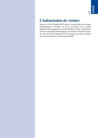 19
LESRUPTURES
DEBARRAGES
L’indemnisation des victimes
Depuis la loi du 30 juillet 2003 relative à la prévention des risques
technologiques et naturels, en cas de survenance d’un accident
industriel endommageant un grand nombre de biens immobiliers,
l’état de catastrophe technologique est constaté. Un fonds de garan-
tie a été créé afin d’indemniser les dommages sans devoir attendre
un éventuel jugement sur leur responsabilité.
 