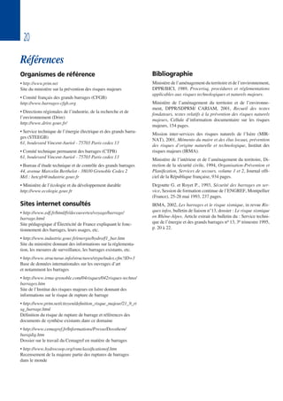 20
Références
Organismes de référence
• http://www.prim.net
Site du ministère sur la prévention des risques majeurs
• Comité français des grands barrages (CFGB)
http://www.barrages-cfgb.org
• Directions régionales de l’industrie, de la recherche et de
l’environnement (Drire)
http://www.drire.gouv.fr/
• Service technique de l’énergie électrique et des grands barra-
ges (STEEGB)
61, boulevard Vincent-Auriol - 75703 Paris cedex 13
• Comité technique permanent des barrages (CTPB)
61, boulevard Vincent-Auriol - 75703 Paris cedex 13
• Bureau d’étude technique et de contrôle des grands barrages
44, avenue Marcelin Berthelot - 38030 Grenoble Cedex 2
Mél : betcgb@industrie.gouv.fr
• Ministère de l’écologie et du développement durable
http://www.ecologie.gouv.fr
Sites internet consultés
• http://www.edf.fr/html/fr/decouvertes/voyage/barrage/
barrage.html
Site pédagogique d’Électricité de France expliquant le fonc-
tionnement des barrages, leurs usages, etc.
• http://www.industrie.gouv.fr/energie/hydro/f1_bar.htm
Site du ministère donnant des informations sur la réglementa-
tion, les mesures de surveillance, les barrages existants, etc.
• http://www.structurae.info/structures/stype/index.cfm?ID=3
Base de données internationales sur les ouvrages d’art
et notamment les barrages
• http://www.irma-grenoble.com/04risques/042risques-techno/
barrages.htm
Site de l’Institut des risques majeurs en Isère donnant des
informations sur le risque de rupture de barrage
• http://www.prim.net/citoyen/definition_risque_majeur/21_9_ri
sq_barrage.html
Définition du risque de rupture de barrage et références des
documents de synthèse existants dans ce domaine
• http://www.cemagref.fr/Informations/Presse/Dossthem/
barajdig.htm
Dossier sur le travail du Cemagref en matière de barrages
• http://www.hydrocoop.org/rsmclassificationof.htm
Recensement de la majeure partie des ruptures de barrages
dans le monde
Bibliographie
Ministère de l’aménagement du territoire et de l’environnement,
DPPR/BICI, 1989, Procerisq, procédures et réglementations
applicables aux risques technologiques et naturels majeurs.
Ministère de l’aménagement du territoire et de l’environne-
ment, DPPR/SDPRM/ CARIAM, 2001, Recueil des textes
fondateurs, textes relatifs à la prévention des risques naturels
majeurs, Cellule d’information documentaire sur les risques
majeurs, 154 pages.
Mission inter-services des risques naturels de l’Isère (MIR-
NAT), 2001, Mémento du maire et des élus locaux, prévention
des risques d’origine naturelle et technologique, Institut des
risques majeurs (IRMA).
Ministère de l’intérieur et de l’aménagement du territoire, Di-
rection de la sécurité civile, 1994, Organisation-Prévention et
Planification, Services de secours, volume 1 et 2, Journal offi-
ciel de la République française, 934 pages.
Degoutte G. et Royet P., 1993, Sécurité des barrages en ser-
vice, Session de formation continue de l’ENGREF, Montpellier
(France), 25-28 mai 1993, 237 pages.
IRMA, 2002, Les barrages et le risque sismique, in revue Ris-
ques infos, bulletin de liaison n°13, dossier : Le risque sismique
en Rhône-Alpes. Article extrait du bulletin du : Service techni-
que de l’énergie et des grands barrages no 13, 3e trimestre 1995,
p. 20 à 22.
 