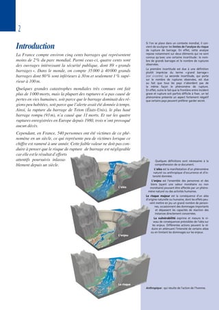 2
Introduction
La France compte environ cinq cents barrages qui représentent
moins de 2% du parc mondial. Parmi ceux-ci, quatre cents sont
des ouvrages intéressant la sécurité publique, dont 89 «grands
barrages». Dans le monde, on compte 35000 à 40000 grands
barrages dont 80% sont inférieurs à 30m et seulement 1% supé-
rieur à 100m.
Quelques grandes catastrophes mondiales très connues ont fait
plus de 1000 morts, mais la plupart des ruptures n’a pas causé de
pertes en vies humaines, soit parce que le barrage dominait des ré-
gions peu habitées, soit parce que l’alerte avait été donnée à temps.
Ainsi, la rupture du barrage de Teton (États-Unis), le plus haut
barrage rompu (93m), n’a causé que 11 morts. Et sur les quatre
ruptures enregistrées en Europe depuis 1980, trois n’ont provoqué
aucun décès.
Cependant, en France, 540 personnes ont été victimes de ce phé-
nomène en un siècle, ce qui représente peu de victimes lorsque ce
chiffre est ramené à une année. Cette faible valeur ne doit pas con-
duire à penser que le risque de rupture de barrage est négligeable
car elle est le résultat d’efforts
attentifs poursuivis inlassa-
blement depuis un siècle.
Quelques définitions sont nécessaires à la
compréhension de ce document.
L’aléa est la manifestation d’un phénomène
naturel ou anthropique d’occurrence et d’in-
tensité données.
L’enjeu est l’ensemble des personnes et des
biens (ayant une valeur monétaire ou non
monétaire) pouvant être affectés par un phéno-
mène naturel ou des activités humaines.
Le risque majeur est la conséquence d’un aléa
d’origine naturelle ou humaine, dont les effets peu-
vent mettre en jeu un grand nombre de person-
nes, occasionnent des dommages importants
et dépassent les capacités de réaction des
instances directement concernées.
La vulnérabilité exprime et mesure le ni-
veau de conséquences prévisibles de l’aléa sur
les enjeux. Différentes actions peuvent la ré-
duire en atténuant l’intensité de certains aléas
ou en limitant les dommages sur les enjeux.
Si l’on se place dans un contexte mondial, il con-
vient de souligner les limites de l’analyse du risque
de rupture de barrage. En effet, cette analyse
repose notamment sur deux éléments qui ne sont
connus qu’avec une certaine incertitude : le nom-
bre de grands barrages et le nombre de ruptures
observées.
La première incertitude est due à une définition
plutôt imprécise du terme «grand barrage»
[voir ci-contre]. La seconde incertitude, qui porte
sur le nombre de ruptures observées, est due
au fait que tous les pays n’abordent pas de
la même façon le phénomène de rupture.
En effet, outre le fait que la frontière entre incident
grave et rupture soit parfois difficile à fixer, un tel
phénomène présente un aspect fortement négatif
que certains pays peuvent préférer garder secret.
L’aléa
L’enjeu
Le risque
Anthropique : qui résulte de l’action de l’homme.
 