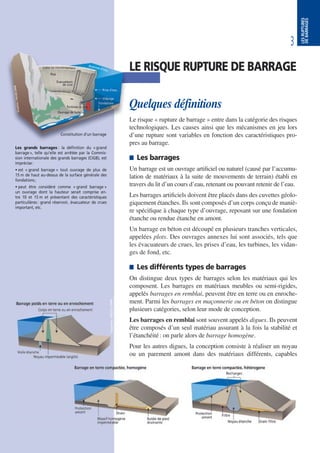 3
LESRUPTURES
DEBARRAGES
LE RISQUE RUPTURE DE BARRAGE
Quelques définitions
Le risque « rupture de barrage » entre dans la catégorie des risques
technologiques. Les causes ainsi que les mécanismes en jeu lors
d’une rupture sont variables en fonction des caractéristiques pro-
pres au barrage.
 Les barrages
Un barrage est un ouvrage artificiel ou naturel (causé par l’accumu-
lation de matériaux à la suite de mouvements de terrain) établi en
travers du lit d’un cours d’eau, retenant ou pouvant retenir de l’eau.
Les barrages artificiels doivent être placés dans des cuvettes géolo-
giquement étanches. Ils sont composés d’un corps conçu de maniè-
re spécifique à chaque type d’ouvrage, reposant sur une fondation
étanche ou rendue étanche en amont.
Un barrage en béton est découpé en plusieurs tranches verticales,
appelées plots. Des ouvrages annexes lui sont associés, tels que
les évacuateurs de crues, les prises d’eau, les turbines, les vidan-
ges de fond, etc.
 Les différents types de barrages
On distingue deux types de barrages selon les matériaux qui les
composent. Les barrages en matériaux meubles ou semi-rigides,
appelés barrages en remblai, peuvent être en terre ou en enroche-
ment. Parmi les barrages en maçonnerie ou en béton on distingue
plusieurs catégories, selon leur mode de conception.
Les barrages en remblai sont souvent appelés digues. Ils peuvent
être composés d’un seul matériau assurant à la fois la stabilité et
l’étanchéité: on parle alors de barrage homogène.
Pour les autres digues, la conception consiste à réaliser un noyau
ou un parement amont dans des matériaux différents, capables
Les grands barrages : la définition du «grand
barrage», telle qu’elle est arrêtée par la Commis-
sion internationale des grands barrages (CIGB), est
imprécise:
• est « grand barrage » tout ouvrage de plus de
15 m de haut au-dessus de la surface générale des
fondations;
• peut être considéré comme « grand barrage »
un ouvrage dont la hauteur serait comprise en-
tre 10 et 15 m et présentant des caractéristiques
particulières: grand réservoir, évacuateur de crues
important, etc.
Constitution d’un barrage
 