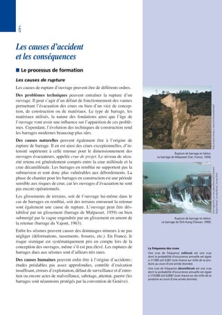 6
Les causes d’accident
et les conséquences
 Le processus de formation
Les causes de rupture
Les causes de rupture d’ouvrage peuvent être de différents ordres.
Des problèmes techniques peuvent entraîner la rupture d’un
ouvrage. Il peut s’agir d’un défaut de fonctionnement des vannes
permettant l’évacuation des crues ou bien d’un vice de concep-
tion, de construction ou de matériaux. Le type de barrage, les
matériaux utilisés, la nature des fondations ainsi que l’âge de
l’ouvrage vont avoir une influence sur l’apparition de ces problè-
mes. Cependant, l’évolution des techniques de construction rend
les barrages modernes beaucoup plus sûrs.
Des causes naturelles peuvent également être à l’origine de
rupture de barrage. Il en est ainsi des crues exceptionnelles, d’in-
tensité supérieure à celle retenue pour le dimensionnement des
ouvrages évacuateurs, appelée crue de projet. Le niveau de sécu-
rité retenu est généralement compris entre la crue millénale et la
crue décamillénale. Les barrages en remblai ne supportent pas la
submersion et sont donc plus vulnérables aux débordements. La
phase de chantier pour les barrages en construction est une période
sensible aux risques de crue, car les ouvrages d’évacuation ne sont
pas encore opérationnels.
Les glissements de terrains, soit de l’ouvrage lui-même dans le
cas de barrages en remblai, soit des terrains entourant la retenue
sont également une cause de rupture. L’ouvrage peut être dés-
tabilisé par un glissement (barrage de Malpasset, 1959) ou bien
submergé par la vague engendrée par un glissement en amont de
la retenue (barrage du Vajont, 1963).
Enfin les séismes peuvent causer des dommages mineurs à ne pas
négliger (déformations, tassements, fissures, etc.). En France, le
risque sismique est systématiquement pris en compte lors de la
conception des ouvrages, même s’il est peu élevé. Les ruptures de
barrages dues aux séismes sont d’ailleurs très rares.
Des causes humaines peuvent enfin être à l’origine d’accidents:
études préalables pas assez approfondies, contrôle d’exécution
insuffisant, erreurs d’exploitation, défaut de surveillance et d’entre-
tien ou encore actes de malveillance, sabotage, attentat, guerre (les
barrages sont néanmoins protégés par la convention de Genève).
La fréquence des crues
Une crue de fréquence millénale est une crue
dont la probabilité d’occurrence annuelle est égale
à 1/1000 soit 0,001 (une chance sur mille de se pro-
duire au cours d’une année donnée).
Une crue de fréquence décamillénale est une crue
dont la probabilité d’occurrence annuelle est égale
à 1/10000 soit 0,0001 (une chance sur dix mille de se
produire au cours d’une année donnée).
http://www.mines.u-nancy.fr/wwwste/webT
Rupture de barrage en béton.
Le barrage de Malpasset (Var, France, 1959).
http://geoinfo.usc.edu/gees/RecentEQ/Taiwan/
Report/Aerial_Survey/Aerial_Survey.htmlRupture de barrage en béton.
Le barrage de Shih-Kang (Taiwan, 1999).
 