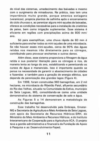 do nível das cisternas, umedecimento das baixadas e mesmo
com o surgimento de minadouros. Na prática, isso tem uma
importância muito grande, porque ameniza estiagens
(veranicos), propicia plantios de safrinha após o encerramento
do ciclo chuvoso e, ao perenizar alguns mini-açudes de baixadas,
oferece as condições necessárias para a instalação de criatórios
de peixe, bem como irrigação suplementar. Esse sistema é
eficiente em regiões com precipitações aCima de 800 mm/
ano.
Só para exemplificar, uma chuva rápida de 60 mm é
suficiente para encher todos os mini-açudes de uma microbacia.
Se não houver esses mini-açudes, cerca de 900/0 das águas
retidas nos mesmos irão diretamente para os córregos,
contribuindo para provocar enchentes e outros danos.
Além disso, esse sistema proporciona a filtragem da água
retida e sua posterior liberação para os córregos e rios, de
maneira lenta ao longo do ano, estabilizando e perenizando os
cursos de água e mananciais. Isso é importante quando se
pensa na necessidade de garantir o abastecimento de cidades
e fazendas e também para a geração de energia elétrica, que
depende da perenização dos grandes lagos (Figura 4).
Em 1998, foram construídas 960 barraginhas, em 2 mil
hectares, na microbacia do Ribeirão Paiol, afluente secundário
do Rio das Velhas, situada na Comunidade da Estiva, município
de Sete Lagoas, MG, consolidando-se como uma unidade
demonstrativa do sistema de conservação de solo e água.
As Figuras 5 a 14 demonstram a metodologia de
construção das barraginhas.
Esse trabalho foi desenvolvido pela Embrapa, Emater-
MG e Secretaria de Agricultura e Meio Ambiente de Sete Lagoas,
com apoio da Secretaria de Recursos Hídricos-SRH, do
Ministério do Meio Ambiente e Recursos Hídricos, e do Instituto
Interamericano de Cooperação para a Agricultura-IICA. O projeto
teve a gestão administrativa e financeira da Fundação de Apoio
à Pesquisa e ao Desenvolvimento-Faped.
1 1
 