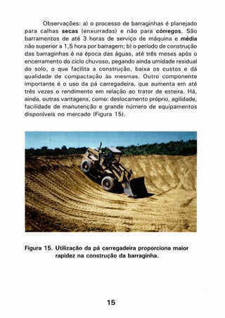 Observações: a) o processo de barraginhas é planejado
para calhas secas (enxurradas) e não para córregos. São
barramentos de até 3 horas de serviço de máquina e média
não superior a 1,5 hora por barragem; b) o período de construção
das barraginhas é na época das águas, até três meses após o
encerramento do ciclo chuvoso, pegando ainda umidade residual
do solo, o que facilita a construção, baixa os custos e dá
qualidade de compactação às mesmas. Outro componente
importante é o uso da pá carregadeira, que aumenta em até
três vezes o rendimento em relacão ao trator de esteira. Há,
ainda, outras vantagens, como: deslocamento próprio, agilidade,
facilidade de manutenção e grande número de equipamentos
disponíveis no mercado (Figura 15).
Figura 15. Utilização da pá carregadeira proporciona maior
rapidez na construção da barraginha.
15
 
