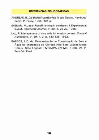 REFERÊNCIAS BIBLIOGRÁFICAS
ANDREAE, B. Die Bodenfruchtbarkeit in den Tropen. Hamburg!
Berlin: P. Parev, 1965. 124 p.
EVENARI, M., et alo Runoff farming in the deserto I. Experimental
lavout. Agronomy Journal, V. 60, p. 29-32, 1968.
LAL, R. Management of clav soils for erosion control. Tropical
Agriculture. V. 59, n. 2, p. 133-138, 1982.
BARROS, L.C. de. Demonstração de Conservação de Solo e
Água na Microbacia do Córrego Paiol-Sete Lagoas-Minas
Gerais. Sete Lagoas: EMBRAPA-CNPMS, 1998. 24 P.
Relatório Final.
16
 