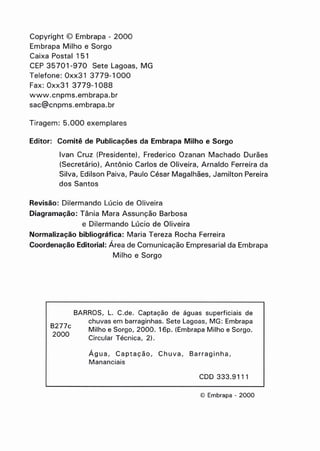 Copyright © Embrapa - 2000
Embrapa Milho e Sorgo
Caixa Postal 151
CEP 35701-970 Sete Lagoas, MG
Telefone: Oxx31 3779-1000
Fax: Oxx31 3779-1088
www.cnpms.embrapa.br
sac@cnpms.embrapa.br
Tiragem: 5.000 exemplares
Editor: Comitê de Publicações da Embrapa Milho e Sorgo
Ivan Cruz (Presidente) I Frederico Ozanan Machado Durães
(Secretário), Antônio Carlos de Oliveira, Arnaldo Ferreira da
Silva, Edilson Paiva, Paulo César Magalhães, Jamilton Pereira
dos Santos
Revisão: Oilermando Lúcio de Oliveira
Diagramação: Tânia Mara Assunção Barbosa
e Dilermando Lúci"o de Oliveira
Normalização bibliográfica: Maria Tereza Rocha Ferreira
Coordenação Editorial: Área de Comunicação Empresarial da Embrapa
Milho e Sorgo
B277c
2000
BARROS, L. C.de. Captação de águas superficiais de
chuvas em barraginhas. Sete Lagoas, MG: Embrapa
Milho e Sorgo, 2000. 16p. (Embrapa Milho e Sorgo.
Circular Técnica, 2).
Água, Captação, Chuva, Barraginha,
Mananciais
CDD 333.9111
© Embrapa - 2000
 