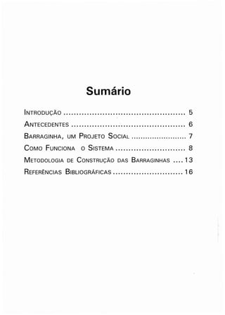 Sumário
INTRODUÇÃO .•.....•...............•..............•......•. 5
ANTECEDENTES ..............•..•.'......................... 6
BARRAGINHA, UM PROJETO SOCiAL ........................ 7
COMO FUNCIONA O SiSTEMA........................... 8
METODOLOGIA DE CONSTRUÇÃO DAS BARRAGINHAS •••• 13
REFERÊNCIAS BIBLIOGRÁFiCAS ..•...........•.......•.... 16
 