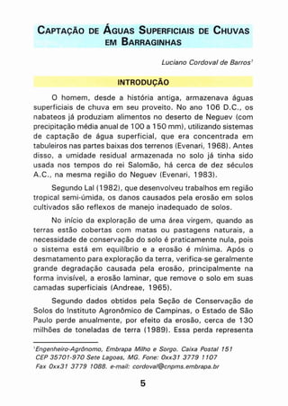 CAPTAÇÃO DE ÁGUAS SUPERFICIAIS DE CHUVAS
EM BARRAGINHAS
Luciano Cordoval de Barros'
INTRODUCÃO,
o homem, desde a história antiga, armazenava águas
superficiais de chuva em seu proveito. No ano 106 D.C., os
nabateos já produziam alimentos no deserto de Neguev (com
precipitação média anual de 100 a 150 mm), utilizando sistemas
de captação de água superficial, que era concentrada em
tabuleiros nas partes baixas dos terrenos (Evenari, 1968). Antes
disso, a umidade residual armazenada no solo já tinha sido
usada nos tempos do rei Salomão, há cerca de dez séculos
A.C., na mesma região do Neguev (Evenari, 1983).
Segundo Lal (1982), que desenvolveu trabalhos em região
tropical semi-úmida, os danos causados pela erosão em solos
cultivados são reflexos de manejo inadequado de solos.
No início da exploração de uma área virgem, quando as
terras estão cobertas com matas ou pastagens naturais, a
necessidade de conservação do solo é praticamente nula, pois
o sistema está em equilíbrio e a erosão é mínima. Após o
desmatamento para exploração da terra, verifica-se geralmente
gra~de degradação causada pela erosão, principalmente na
forma invisível, a erosão laminar, que remove o solo em suas
camadas superficiais (Andreae, 1965).
Segundo dados obtidos pela Seção de Conservação de
Solos do Instituto Agronômico de Campinas, o Estado de São
Paulo perde anualmente, por efeito da erosão, cerca de 130
milhões de toneladas de terra (1 989). Essa perda representa
1Engenheiro-Agr6nomo, Embrapa Milho e Sorgo. Caixa Postal 151
CEP 35701-970 Sete Lagoas, MG. Fone: Oxx31 3779 1107
Fax Oxx31 3779 1088. e-mail: cordoval@cnpms.embrapa.br
5
 