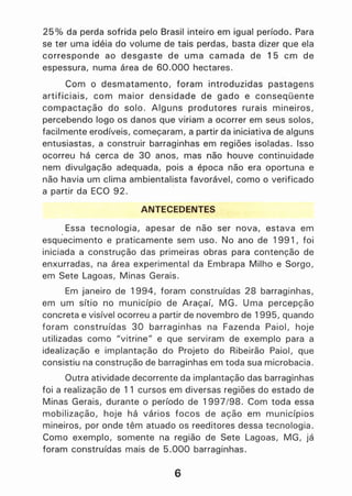 25 % da perda sofrida pelo Brasil inteiro em igual período. Para
se ter uma idéia do volume de tais perdas, basta dizer que ela
corresponde ao desgaste de uma camada de 15 cm de
espessura, numa área de 60.000 hectares.
Com o desmatamento, foram introduzidas pastagens
artificiais, com maior densidade de gado e conseqüente
compactação do solo. Alguns produtores rurais mineiros,
percebendo !ogo os danos que viriam a ocorrer em seus solos,
facilmente erodíveis, começaram, a partir da iniciativa de alguns
entusiastas, a construir barraginhas em regiões isoladas. Isso
ocorreu há cerca de 30 anos, mas não houve continuidade
nem divulgação adequada, pois a época não era oportuna e
não havia um clima ambientalista favorável, como o verificado
a partir da ECO 92.
ANTECEDENTES
Essa tecnologia, apesar de não ser nova, estava em
esquecimento e praticamente sem uso. No ano de 1991, foi
iniciada a construção das primeiras obras para contenção de
enxurradas, na área experimental da Embrapa Milho e Sorgo,
em Sete Lagoas, Minas Gerais.
Em janeiro de 1994, foram construídas 28 barraginhas,
em um sítio no município de Araçaí, MG. Uma percepção
concreta e visível ocorreu a partir de novembro de 1995, quando
foram construídas 30 barraginhas na Fazenda Paiol, hoje
utilizadas como "vitrine" e que serviram de exemplo para a
idealização e implantação do Projeto do Ribeirão Paiol, que
consistiu na construção de barraginhas em toda sua microbacia.
Outra atividade decorrente da implantação das barraginhas
foi a realização de 11 cursos em diversas regiões do estado de
Minas Gerais, durante o período de 1997/98. Com toda essa
mobilização, hoje há vários focos de ação em municípios
mineiros, por onde têm atuado os reeditores dessa tecnologia.
Como exemplo, somente na região de Sete Lagoas, MG, já
foram construídas mais de 5.000 barraginhasó
6
 