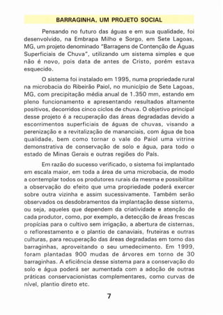 BARRAGINHA, UM PROJETO SOCIAL
Pensando no futuro das águas e em sua qualidade, foi
desenvolvido, na Embrapa Milho e Sorgo, em Sete Lagoas,
MG, um projeto denominado JlBarragens de Contenção de Águas
Superficiais de Chuva", utilizando um sistema simples e que
não é novo, pois data de antes de Cristo, porém estava
esquecido.
O sistema foi instalado em 1995, numa propriedade rural
na microbacia do Ribeirão Paiol, no município de Sete Lagoas,
MG, com precipitação média anual de 1.350 mm, estando em
pleno funcionamento e apresentando resultados altamente
positivos, decorridos cinco ciclos de chuva. O objetivo principal
desse projeto é a recuperação das áreas degradadas devido a
escorrimentos superficiais de águas de chuvas, visando a
perenização e a revitalização de mananciais, com água de boa
qualidade, bem como tornar o vale do Paiol uma vitrine
demonstrativa de conservação de solo e água, para todo o
estado de Minas Gerais e outras regiões do País.
Em razão do sucesso verificado, o sistema foi implantado
em escala maior, em toda a área de uma microbacia, de modo
a contemplar todos os produtores rurais da mesma e possibilitar
a observação do efeito que uma propriedade poderá exercer
sobre outra vizinha e assim sucessivamente. Também serão
observados os desdobramentos da implantação desse sistema,
ou seja, aqueles que dependem da criatividade e atenção de
cada produtor, como, por exemplo, a detecção de áreas frescas
propícias para o cultivo sem irrigação, a abertura de cisternas,
o reflorestamento e o plantio de canaviais, fruteiras e outras
culturas, para recuperação das áreas degradadas em torno das
barraginhas, aproveitando o seu umedecimento. Em 1999,
foram plantadas 900 mudas de árvores em torno de 30
barraginhas. A eficiência desse sistema para a conservação do
solo e água poderá ser aumentada com a adoção de outras
práticas conservacionistas complementares, como curvas de
nível, plantio direto etc.
7
 