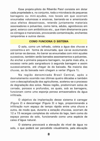 Esse projeto-piloto do Ribeirão Paiol consiste em dotar
cada propriedade e, no conjunto, toda a microbacia de pequenas
barragens ou mini-açudes, nos locais em que ocorram
enxurradas volumosas e erosivas, barrando-as e amenizando
seus efeitos desastrosos, retendo juntamente materiais
assoreadores e poluentes, como terra, adubo, agrotóxicos em
geral, esterco com antibióticos etc., que iriam diretamente para
os córregos e mananciais, provocando contaminação, enchentes
t emporárias e outros danos.
COMO FUNCIONA O SISTEMA
o solo, como um telhado, coleta a água das chuvas e
concentra-a em forma de enxurrada, que vai-se avolumando
até tornar-se danosa. Ao barrar as enxurradas com mini-açudes
sucessivos, também serão barrados assoreamentos e poluentes.
Ao encher a primeira pequena barragem, na parte mais alta, o
excesso verte pelo sangradouro à segunda barragem e assim
sucessivamente, até chegar às da baixada. Na maioria das
chuvas, as da baixada nem chegam a verter (Figura 1).
Na região denominada Brasil Central, após o
desmatamento ocorrido nas últimas quatro décadas e também
com a descapitalização dos agricultores, acelerou-se o processo
de degradação dos solos. Nessa região, predominam solos de
cerrado, porosos e profundos, os quais, sob as barragens,
funcionam como uma esponja porosa armazenadora da água
infiltrada.
O objetivo da implantação desse sistema é carregar
(Figura 2) e descarregar (Figura 3) o lago, proporcionando a
infiltração num espaço de tempo rápido entre uma chuva e
outra, de modo que, durante a estação chuvosa, ocorram de
12 a 15 recargas completas do volume 'do lago, bem como do
espaço poroso do solo, funcionando como uma espécie de
caixa d'água natural.
O sistema provocará a elevação do nível de água no
solo, o que poderá ser percebido visualmente, pela elevação
8
 