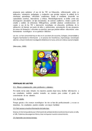 propuesta para optimizar el uso de las TIC en Educación, reflexionando sobre su
aplicación, orientación pedagógica y evaluación que permita mejorar la calidad de la
enseñanza aprendizaje, ofreciendo condiciones donde el estudiante desarrolle sus
capacidades creativas, innovadoras y críticas. Metodológicamente se define como una
investigación descriptiva de tipo documental, de carácter cualitativo; donde a partir del
estudio y análisis de referencias bibliográficas, permitió plantear consideraciones en
cuanto a: uso de las TIC e innovación tecnológica en educación, problemas de la
utilización de Internet por parte de niños y adolescentes, presentación de una propuesta
de cursos de formación a docentes en ejercicio para que puedan utilizar eficazmente estas
herramientas tecnológicas en su quehacer didáctico.
Las tics se han convertido hoy en día en el uso diario de escuelas, Colegios, Universidades y
hogares facilitando la información y el proceso de Enseñanza y Aprendizaje. Constituyen
además unbuenmediode investigacióndidácticaenel aula,comovervideos,lapizarradigital.
(Mercedes, 2000)
VENTAJAS DE LAS TICS
2.1- Mayor comunicación entre profesores y alumnos:
Por medio de las aulas virtuales los maestros pueden dejar tarea, facilitar información a
sus estudiantes también pueden tomarles un examen para evaluar el grado de
conocimiento de sus alumnos.
2.2- Es rápida:
Porque gracias a los avances tecnológicos las tics se han ido perfeccionando y su uso es
inmediato, los estudiantes pueden estudiar con mayor facilidad.
2.3- Fácil acceso a mucha información de todo tipo:
Gracias al internetpuedobuscarinformaciónde calidad,dondeencontraremosel autor,enaño,
el URL. Podemos descargarnos libros y haci enriquecer nuestro conocimiento.
2.4- Aprender con menos tiempo:
 