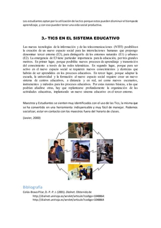 Los estudiantes optanpor la utilizaciónde lastics porque estos puedendisminuirel tiempode
aprendizaje, y con eso pueden tener una vida social productiva.
3.- TICS EN EL SISTEMA EDUCATIVO
Las nuevas tecnologías de la información y de las telecomunicaciones (NTIT) posibilitan
la creación de un nuevo espacio social para las interrelaciones humanas que propongo
denominar tercer entorno (E3), para distinguirlo de los entornos naturales (E1) y urbanos
(E2). La emergencia de E3 tiene particular importancia para la educación, por tres grandes
motivos. En primer lugar, porque posibilita nuevos procesos de aprendizaje y transmisión
del conocimiento a través de las redes telemáticas. En segundo lugar, porque para ser
activo en el nuevo espacio social se requieren nuevos conocimientos y destrezas que
habrán de ser aprendidos en los procesos educativos. En tercer lugar, porque adaptar la
escuela, la universidad y la formación al nuevo espacio social requiere crear un nuevo
sistema de centros educativos, a distancia y en red, así como nuevos escenarios,
instrumentos y métodos para los procesos educativos. Por estas razones básicas, a las que
podrían añadirse otras, hay que replantearse profundamente la organización de las
actividades educativas, implantando un nuevo sistema educativo en el tercer entorno.
Maestros y Estudiantes se sienten muy identificados con el uso de las Tics, la misma que
se ha convertido en una herramienta indispensable y muy fácil de manejar. Podemos
socializar, estar en contacto con los maestros fuera del horario de clases.
(Javier, 2000)
Bibliografía
Colás-BravoPilar,D.-P.-P.J.(2001). Dialnet. Obtenidode
http://dialnet.unirioja.es/servlet/articulo?codigo=1048864:
http://dialnet.unirioja.es/servlet/articulo?codigo=1048864
 