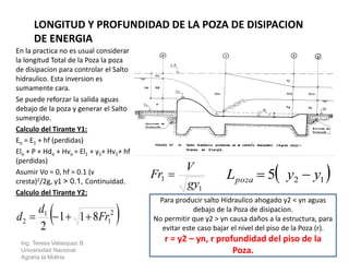 En la practica no es usual considerar
la longitud Total de la Poza la poza
de disipacion para controlar el Salto
hidraulico. Esta inversion es
sumamente cara.
Se puede reforzar la salida aguas
debajo de la poza y generar el Salto
sumergido.
Calculo del Tirante Y1:
Eo = E1 + hf (perdidas)
Elo + P + Hdo + Hvo = El1 + y1+ Hv1+ hf
(perdidas)
Asumir Vo = 0, hf = 0.1 (v
cresta)2/2g, y1 > 0.1, Continuidad.
Calculo del Tirante Y2:
Ing. Teresa Velasquez B.
Universidad Nacional
Agraria la Molina.
LONGITUD Y PROFUNDIDAD DE LA POZA DE DISIPACION
DE ENERGIA
 2
1
1
2 811
2
Fr
d
d 
1
1
gy
V
Fr   125 yyLpoza 
Para producir salto Hidraulico ahogado y2 < yn aguas
debajo de la Poza de disipacion.
No permitir que y2 > yn causa daños a la estructura, para
evitar este caso bajar el nivel del piso de la Poza (r).
r = y2 – yn, r profundidad del piso de la
Poza.
 