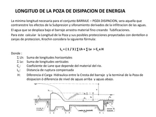 La minima longitud necesaria para el conjunto BARRAJE – POZA DISIPACION, sera aquella que
contrarestre los efectos de la Subpresion y sifonamiento derivados de la infiltracion de las aguas.
El agua que se desplaza bajo el barraje arrastra material fino creando Tubificaciones.
Para este calcular la Longitud de la Poza y sus posibles protecciones proyectadas con dentellon o
zanjas de proteccion, Krochin considera la siguiente fórmula:
Lc = ( 1 / 3 ) ∑ Lh + ∑ Lv > CL x H
Donde :
 Lh: Suma de longitudes horizontales
 Lv: Suma de longitudes verticales
CL: Coeficiente de Lane que depende del material del rio.
LC: Distancia de ruptura compensada
H: Diferencia d Carga Hidraulica entre la Cresta del barraje y la terminal de la Poza de
disipacion ò diferencia de nivel de aguas arriba y aguas abajo.
LONGITUD DE LA POZA DE DISIPACION DE ENERGIA
 