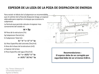 Para resistir el efecto de la Subpresion es recomendable
que el colchon de la Poza de disipacion tenga un espesor
adecuado para soportar al empuje que ocasiona la
subpresion.
La formula que permite calcular el espesor mas
conveniente del solado es:
W > Sp
W Peso de la estructura (Tn)
Sp Subpresion Parcial (m)
Sr Subpresion Total (m)
Ɣc * A * e = Ɣ * A * Sp
Ɣc Peso Especifico del concreto (Ton/m3)
A Area de la base de la estructura (m2)
e Espesor de la loza
Ɣ Peso Especifico del agua (Ton/m3)
Ɣc * e = (4/3) * Ɣ * Sp
e = (4/3) * (Ɣ/ Ɣc) * Sp
Ing. Teresa Velasquez B.
Universidad Nacional
Agraria la Molina.
ESPESOR DE LA LOZA DE LA POZA DE DISIPACION DE ENERGIA
Recomendaciones :
El espesor debe de ser corregido por
seguridad debe de ser al menos 0.80 m.
 