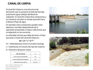 El canal de Limpia es una estructura de
derivación que se proyecta al lado del barraje,
justamente aguas debajo del Bocal de
captación. El canal de Limpia lleva compuertas y
se mantiene cerradas en estiaje pasando hacia
el Bocal el flujo de agua.
En avenidas estas compuertas pueden estar
abiertas o cerradas dependiendo de la
operación proyectada a limpiar sedimentos que
se depositen en las cercanías .
La velocidad mínima que debe de tener el flujo
que pasa a través del canal de limpia es:
Vc= 1.5 * c * d 1/2
Vc = Velocidad para iniciar el arrastre (m/seg)
c = Coeficiente en funcion del tipo de material
d = Diametro del grano mayor
Ing. Teresa Velasquez B.
Universidad Nacional
Agraria la Molina.
CANAL DE LIMPIA
Tipo de material c
Arena y grava redondeada 3.2
Grava Cuadrada (rectangular) 3.9
Mezcla de arena y grava 3.5 a 4.5
 