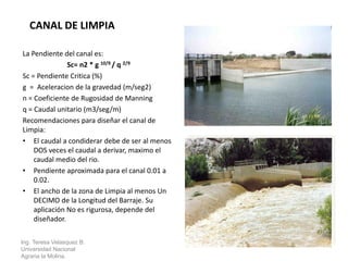 La Pendiente del canal es:
Sc= n2 * g 10/9 / q 2/9
Sc = Pendiente Critica (%)
g = Aceleracion de la gravedad (m/seg2)
n = Coeficiente de Rugosidad de Manning
q = Caudal unitario (m3/seg/m)
Recomendaciones para diseñar el canal de
Limpia:
• El caudal a condiderar debe de ser al menos
DOS veces el caudal a derivar, maximo el
caudal medio del rio.
• Pendiente aproximada para el canal 0.01 a
0.02.
• El ancho de la zona de Limpia al menos Un
DECIMO de la Longitud del Barraje. Su
aplicación No es rigurosa, depende del
diseñador.
Ing. Teresa Velasquez B.
Universidad Nacional
Agraria la Molina.
CANAL DE LIMPIA
 