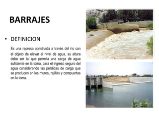 BARRAJES
• DEFINICION
Es una represa construida a través del río con
el objeto de elevar el nivel de agua, su altura
debe ser tal que permita una carga de agua
suficiente en la toma, para el ingreso seguro del
agua considerando las pérdidas de carga que
se producen en los muros, rejillas y compuertas
en la toma.
 