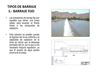 TIPOS DE BARRAJE
1.- BARRAJE FIJO
• Las bocatomas de barraje fijo son
aquellas que tienen una presa
solida, para levantar el tirante
frente a las compuertas de
captacion.
• Esta solucion es posible cuando
el regimen del rio es uniforme y la
capacidad de captacion de la
toma es menor que la descarga
promedio del rio, por lo que no es
necesario ninguna regulacion, ya
que el exceso de agua pasara
encima de la presa.
 