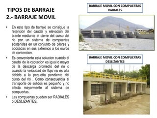 TIPOS DE BARRAJE
2.- BARRAJE MOVIL
• En este tipo de barraje se consigue la
retencion del caudal y elevacion del
tirante mediante el cierre del curso del
rio por un sistema de compuertas
sostenidas en un conjunto de pilares y
adosadas en sus extremos a los muros
de contencion.
• Es conveniente esta solucion cuando el
caudal de la captacion es igual o mayor
de la descarga promedio del rio o
cuando la velocidad de flujo no es alta
debido a la pequeña pendiente del
curso del rio . Como consecuencia el
transporte de solidos es pequeño y no
afecta mayormente al sistema de
compuertas.
• Las compuertas pueden ser RADIALES
o DESLIZANTES.
BARRAJE MOVIL CON COMPUERTAS
RADIALES
BARRAJE MOVIL CON COMPUERTAS
DESLIZANTES
 