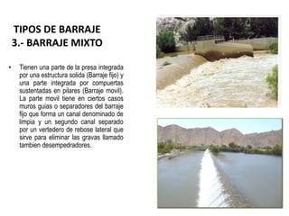 • Tienen una parte de la presa integrada
por una estructura solida (Barraje fijo) y
una parte integrada por compuertas
sustentadas en pilares (Barraje movil).
La parte movil tiene en ciertos casos
muros guias o separadores del barraje
fijo que forma un canal denominado de
limpia y un segundo canal separado
por un vertedero de rebose lateral que
sirve para eliminar las gravas llamado
tambien desempedradores.
TIPOS DE BARRAJE
3.- BARRAJE MIXTO
 