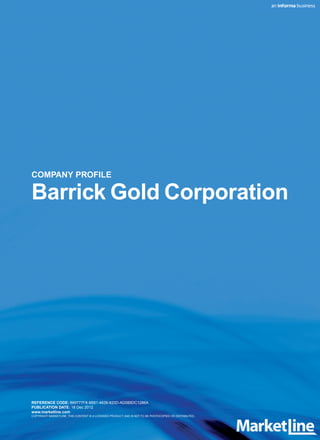 COMPANY PROFILE

Barrick Gold Corporation




REFERENCE CODE: 869777F8-9B81-4639-820D-AD085DC1286A
PUBLICATION DATE: 18 Dec 2012
www.marketline.com
COPYRIGHT MARKETLINE. THIS CONTENT IS A LICENSED PRODUCT AND IS NOT TO BE PHOTOCOPIED OR DISTRIBUTED.
 